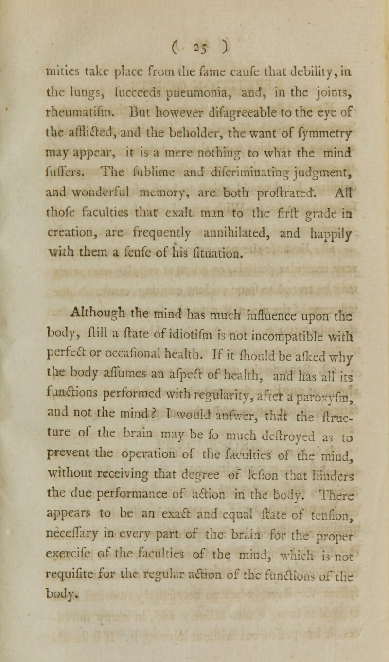 mities take place from the fame caufe that debility, in the lungs, fucceeds pneumonia, and, in the joints, rheumatifm. But however difagreeable to the eye of the afflicted, and the beholder, the want of fymmetry may appear, it is a mere nothing to what the mind fufrers. The inhume and difcriminating judgment, and wonderful memory, are both proftrated'. Alt thofe faculties that exalt man to the firil grade in creation, are frequently annihilated, and happily with them a fenfe of his fituation. Although the mind has mnch influence upon the: body, fcill a flare of idiotifm is not incompatible with perfect or occafional health. If it fhonld be afked why the body aifumes an afpect of health, and has all its iunctions performed with regularity, after a paroxvftu, and not the mind ? I would anfwer, thk the flruc- ture of the brain may be (o much deftfoyed as to prevent the operation of the faculties of the mind, without receiving that degree of tenon that hinders the due performance of action in the bod v. There appears to be an exa<ft and equal ihte cf tendon, neceflary in every part of the brain for the proper exercife of the faculties of the mind, which is not requifite for the regular action of the functions of the body.