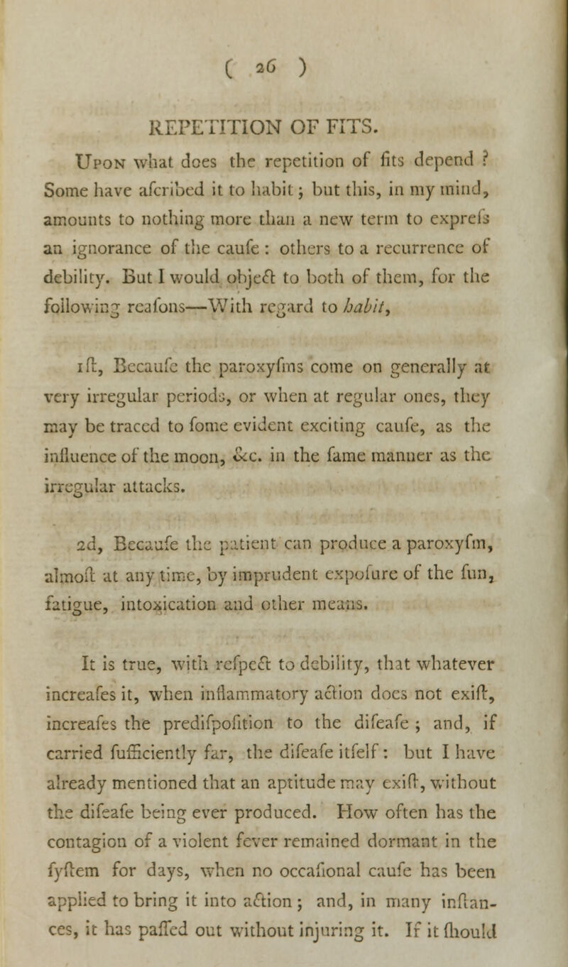 REPETITION OF FITS. Upon what does the repetition of fits depend ? Some have afcribed it to habit; but this, in my mind, amounts to nothing more than a new term to exprefs an ignorance of the caufe : others to a recurrence of debility. But I would object to both of them, for the following rcafons—With regard to habit* id, Bccaufe the paroxyfms come on generally at very irregular periods, or when at regular uncs, they may be traced to fome evident exciting caufe, as the influence of the moon, &c. in the fame manuer as the irregular attacks. 2d, Becaufe the patient can produce a paroxyfm, almoil at any time, by imprudent expoiure of the fun, fatigue, intoxication and other means. It is true, with refpc<ft to debility, that whatever increafes it, when inflammatory action docs not exifl, increafes the predifpofition to the difeafe ; and, if carried fufficiently far, the difeafe itfelf: but I have already mentioned that an aptitude may exifr, without the difeafe being ever produced. How often has the contagion of a violent fever remained dormant in the fyftem for days, when no occafional caufe has been applied to bring it into action ; and, in many inffcan- ces, it has pafled out without injuring it. If it fhould