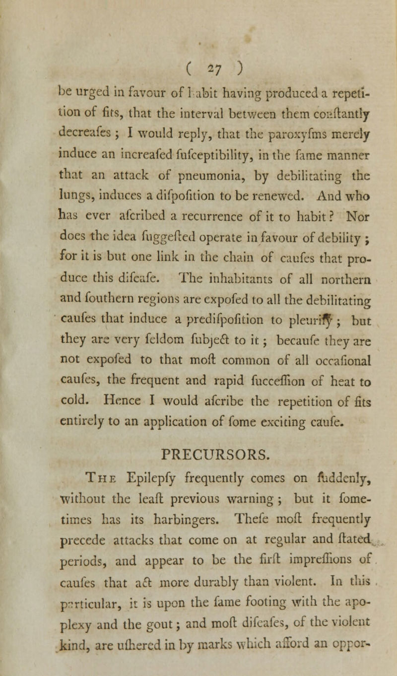 ( *7 ) be urged in favour of habit having produced a repeti- tion of firs, that the interval between them coi-ftantly decreafes ; I would reply, that the paroxyfms merely induce an increafed fufceptibility, in the fame manner that an attack of pneumonia, by debilitating the lungs, induces a difpofition to be renewed. And who has ever afcribed a recurrence of it to habit ? Nor does the idea fuggefted operate in favour of debility ; for it is but one link in the chain of oufes that pro- duce this difeafe. The inhabitants of all northern and fouthern regions are expofed to all the debilitating caufes that induce a predifpofition to pleurity ; but they are very feldom fubjeft to it; becaufe they are not expofed to that mod common of all occafional caufes, the frequent and rapid fucceffion of heat to cold. Hence I would afcribe the repetition of fits entirely to an application of fome exciting caufe. PRECURSORS. The Epilepfy frequently comes on ruddenly, without the leafl previous warning ; but it fome- times has its harbingers. Thefe mofl frequently precede attacks that come on at regular and ftated periods, and appear to be the firft impreffions of caufes that aft more durably than violent. In this particular, it is upon the fame footing with the apo- plexy and the gout; and mofl difeafes, of the violent kind, are ulhered in by marks which afford an oppor-