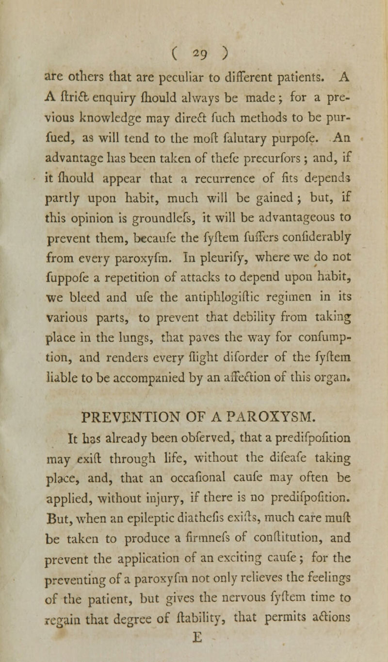 ( *9 ) are others that are peculiar to different patients. A A ftrict enquiry fhould always be made; for a pre- vious knowledge may direft fuch methods to be pur- fued, as will tend to the moft falutary purpofe. An advantage has been taken of thefe precurfors; and, if it mould appear that a recurrence of fits depends partly upon habit, much will be gained ; but, if this opinion is groundlefs, it will be advantageous to prevent them, becaufe the fyflem fullers confiderably from every paroxyfm. In pleurify, where we do not fuppofe a repetition of attacks to depend upon habit, we bleed and ufe the antiphlogiftic regimen in its various parts, to prevent that debility from taking place in the lungs, that paves the way for confump- tion, and renders every flight diforder of the fyftem liable to be accompanied by an affection of this organ. PREVENTION OF A PAROXYSM. It has already been obferved, that a predifpofition may exift through life, without the difeafe taking place, and, that an occafional caufe may often be applied, without injury, if there is no predifpofition. But, when an epileptic diathefis exiih, much care mufl be taken to produce a firmnefs of confutation, and prevent the application of an exciting caufe ; for the preventing of a paroxyfm not only relieves the feelings of the patient, but gives the nervous fyftem time to regain that degree of liability, that permits anions E