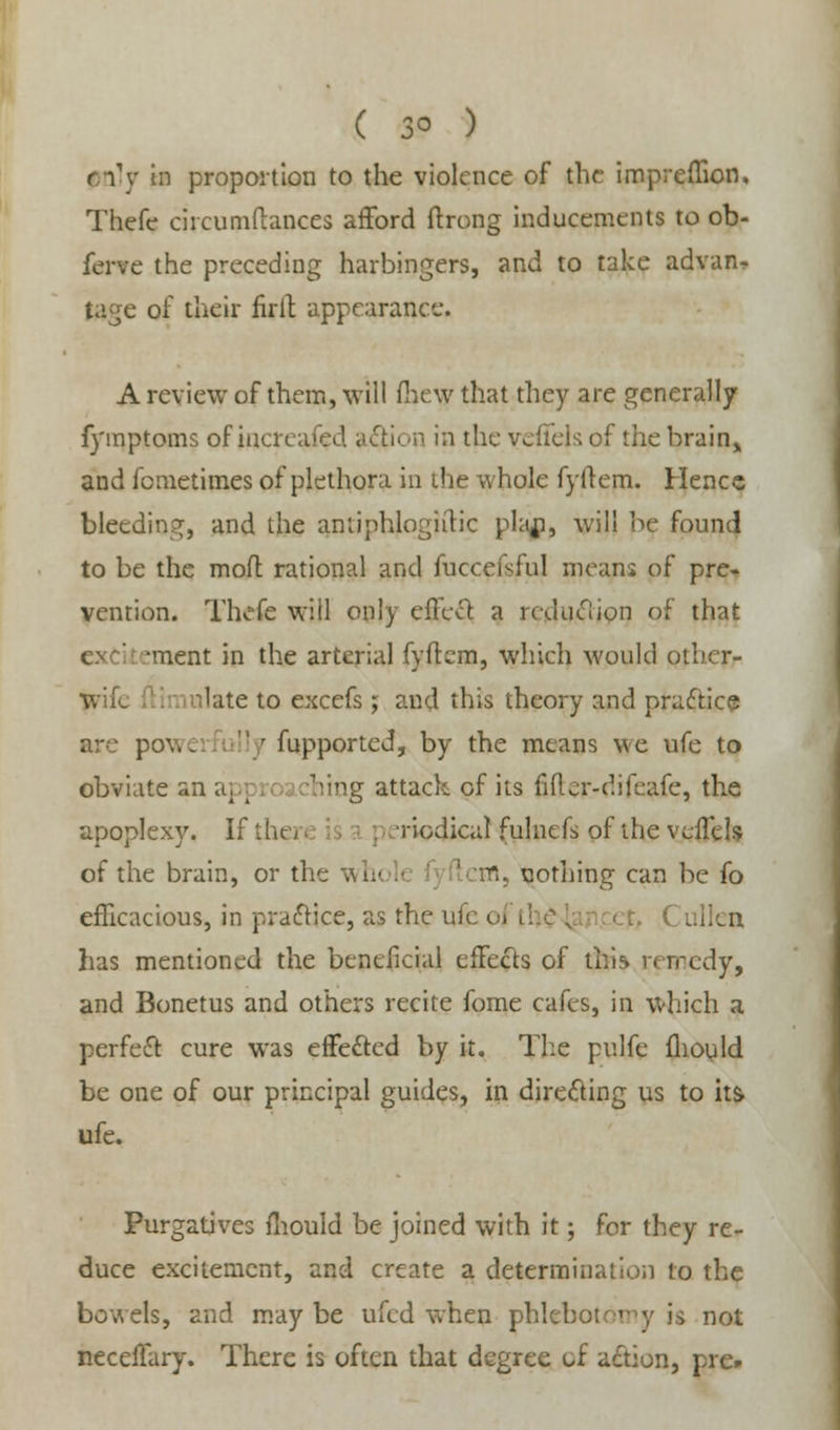 r inly in proportion to the violence of the impreffion, Thefe circumftances afford ftrong inducements to ob- ferve the preceding harbingers, and to take advan- tage of their fir it appearance. A review of them, will fbew that they are generally fymptoms of increafed a&ion in the veffels of the brain, and fometimes of plethora in the whole fyilem. Hence bleeding, and the antiphlogistic plajp, will be found to be the mod rational and fuccefsful means of pre* vention. Thefe will only effect a reduction of that excitement in the arterial fyftem, which would other- wIk 'ate to excefs; and this theory and practice are po\. - ' fupported, by the means we ufe to obviate an a] hing attack of its fiftcr-difeafe, the apoplexy. If the; -nodical fulnefs of the veffels of the brain, or the whole fyftcm, nothing can be fo efficacious, in practice, as the ufe oj C ullcn has mentioned the beneficial effects of this remedy, and Bonetus and others recite fome cafes, in which a perfect cure was effected by it. The pulfe fliould be one of our principal guides, in directing us to its- ufe. Purgatives mould be joined with it; for they re- duce excitement, and create a determination to the bowels, and may be ufed when phlebotomy is not neceffary. There is often that degree of action, pre*