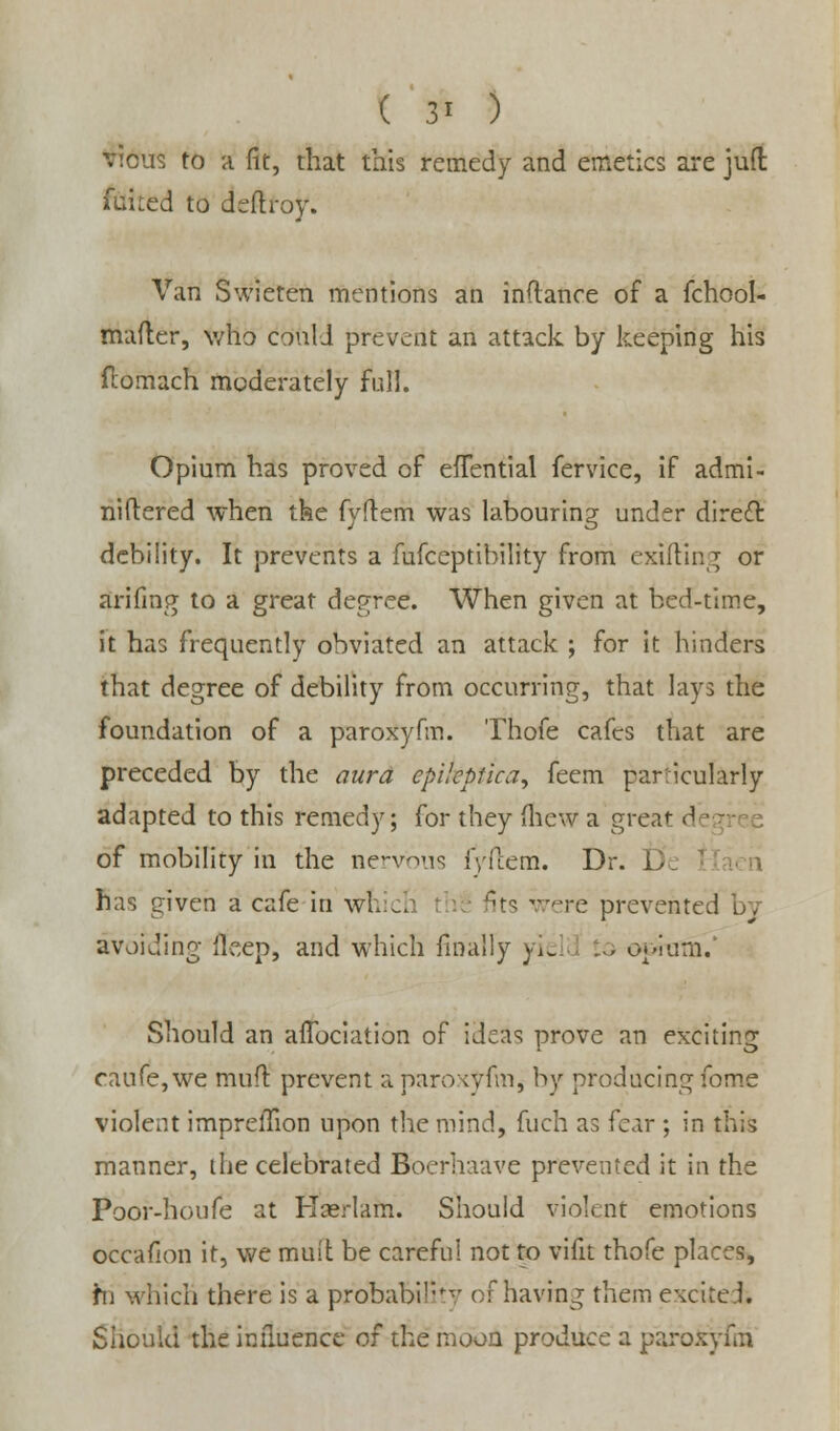 ( 3* ) V!cu5 to a fit, that this remedy and emetics are juft ftiHted to deftroy. Van Swieten mentions an inftance of a fchool- mafter, who conlJ prevent an attack by keeping his flomach moderately full. Opium has proved of efTential fervice, if admi- niftered when the fyftem was labouring under direct debility. It prevents a fufceptibility from exifting or arifing to a great degree. When given at bed-time, it has frequently obviated an attack ; for it hinders that degree of debility from occurring, that lays the foundation of a paroxyfm. Thofe cafes that are preceded by the aura epikptica, feem particularly adapted to this remedy; for they (hew a great d - of mobility in the nervous fyftem. Dr. has given a cafe in whicl (its were prevented avoiding fleep, and which finally yie . . O'-iurn. Should an aflbciation of ideas prove an exciting caufe, we mud prevent a paroxyhn, by producing fome violent imprelTion upon the mind, fuch as fear ; in this manner, the celebrated Bberhaave prevented it in the Poor-houfe at Haerlam. Should violent emotions occafion it, we muit be careful not to vifit thofe places, hi which there is a probability of having them excited. Should the influence of the moon produce a paroxyfm