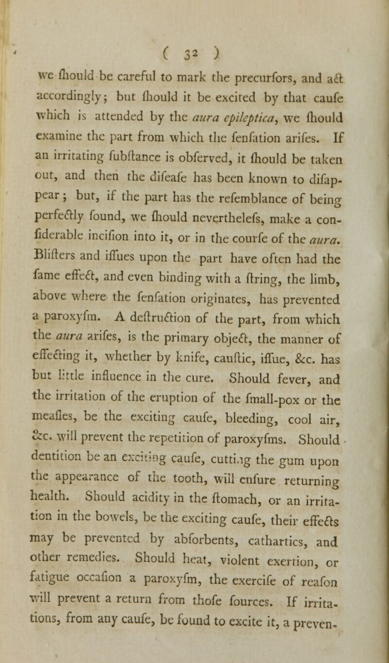 we fliould be careful to mark the precurfors, and act accordingly; but fliould it be excited by that caufe which is attended by the aura cpileptica, we fliould examine the part from which the fenfation arifes. If an irritating fubflance is obferved, it fhould be taken out, and then the difeafe has been known to difap- pear; but, if the part has the refemblance of being perfectly found, we fliould neverthelefs, make a con- fidcrable incifion into it, or in the courfe of the aura. Blifters and iiTues upon the part have often had the fame effect, and even binding with a firing, the limb, above where the fenfation originates, has prevented a paroxyfm. A definition of the part, from which the aura arifes, is the primary object:, the manner of effecting it, whether by knife, cauflic, iffue, &c. has but little influence in the cure. Should fever, and the irritation of the eruption of the fmall-pox or the meafies, be the exciting caufe, bleeding, cool air, &c. will prevent the repetition of paroxyfms. Should • dentition be an exciting Caufe, cutting the gum upon the appearance of the tooth, will enfure returning health. Should acidity in the flomach, or an irrita- tion in the bowels, be the exciting caufe, their effects may be prevented by abforbents, cathartics, and other remedies. Should heat, violent exertiun, or fatigue occafion a paroxyfm, the exercife of reafon will prevent a return from thofe fources. If irrita- tions, from any caufe, be found to excite it, a preven-