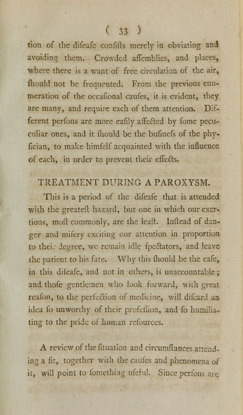 tion of the difeafe confifls merely in obviating and avoiding them. Crowded affemblies, and places, where there is a want of free circulation of the air, fhould not be frequented. From the previous enu- meration of the occauonal caufes, it is evident, they are many, and require each of them attention. Dif- ferent perfons are more eafily affefted by fome pecu- culiar ones, and it fhould be the bufinefs of the phy- fician, to make himfelf acquainted with the influence of each, in order to prevent their erFe&s. TREATMENT DURING A PAROXYSM. This is a period of the difeafe that is attended with the greateft hazard, but one in which our exer- tions, moil commonly, are the lead. Inilead of dan- ger and mifery exciting our attention in proportion to their degree, we remain idle fpe£lators, and leave the patient to his fate. Why this mould be the cafe, in this difeafe, and not in others, is unaccountable; and thofe gentlemen who look forward, with great reafon, to the perfection of medicine, will difcard an idea fo unworthy of their profeliion, and fo humilia- ting to the pride of human refources. A review of the fltuation and circumftances attend- ing a fit, together with the caufes and phenomena of it, will point to fomething ufefui. Since perfons are