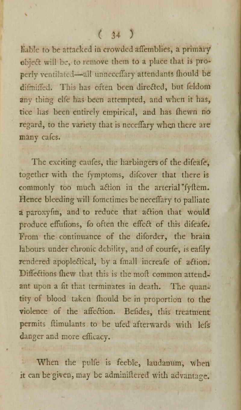 ( 14 ) liable to be attacked in crowded afTemblies, a primary cfc will be, to remove them to a place that is pro- perly ventilated—all unneccilary attendants mould be difmiffed; This has often been directed, but feldoni any thing elfe has been attempted, and when it has, tice lias been entirely empirical, and has (hewn no regard, to the variety that is neceiTary when there are many cafes. The exciting caufes, the harbingers of the difeafe, together with the fymptoms, difcover that there is commonly too much action in the arterial fyftem. Plence bleeding will fometimes be neceffary to palliate a paroxyfm, and to reduce that action that would produce elTufions, fo often the effect of this difeafe. From the continuance of the diforder, the brain labours under chronic debility, and of courfe, is eafily rendered apoplectical, by a fmall increafe of action. BifTections fhew that this is the mod: common attend- ant upon a fit that terminates in death. The quan- tity of blood taken mould be in proportion to the violence of the affection. Befides, this treatment permits flimulants to be ufed afterwards with lefs danger and more efficacy. When the pulfe is feeble, laudanum, when it can be given, may be adminiflered with advantage.