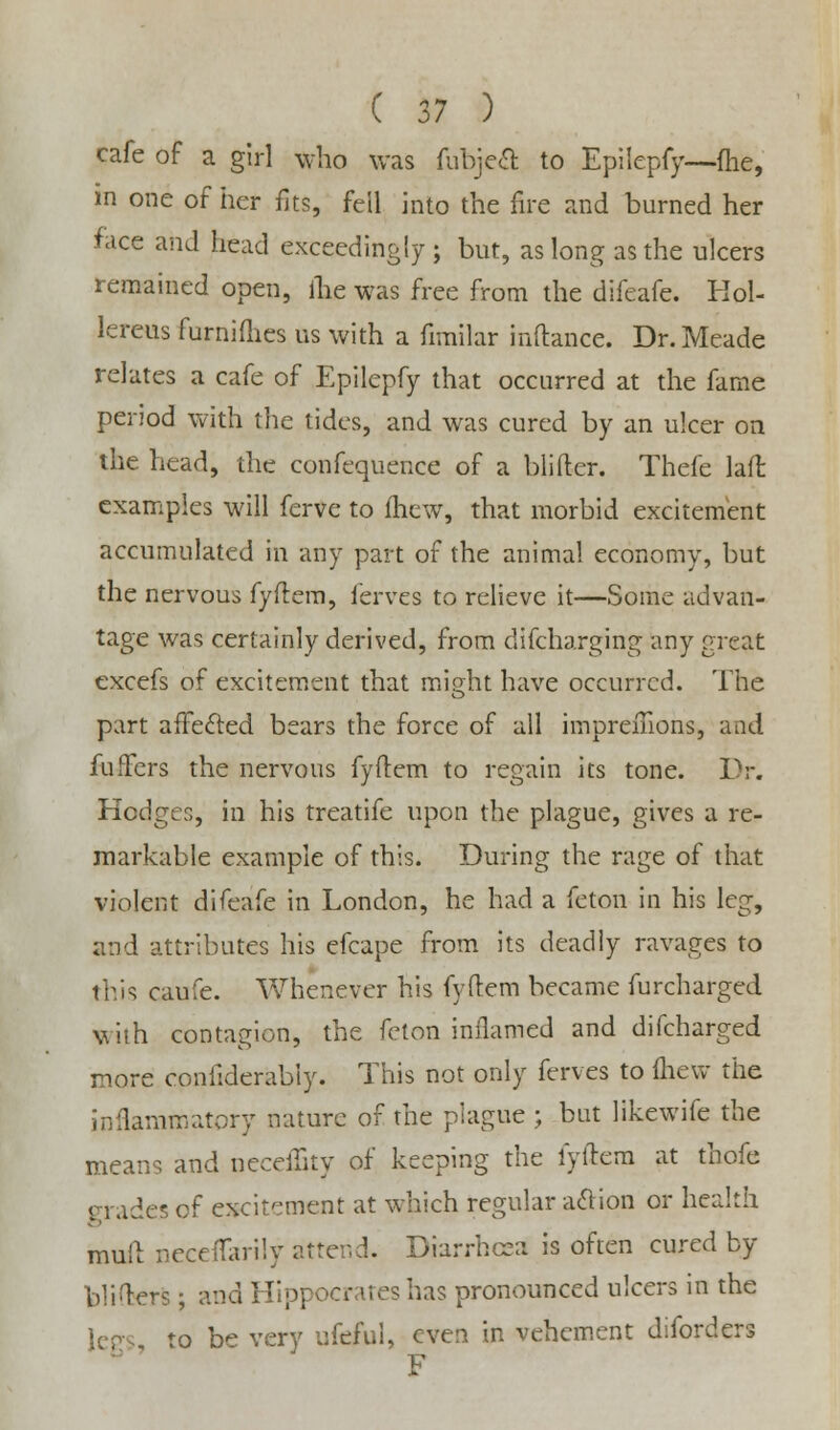 cafe of a girl who was fubjea to Epilepfy.—me, in one of her fits, fell into the fire and burned her face and head exceedingly ; but, as long as the ulcers remained open, the was free from the difeafe. Hol- lereus furnifhes us with a fimilar inftance. Dr. Meade relates a cafe of Epilepfy that occurred at the fame period with the tides, and was cured by an ulcer on the head, the confequence of a blifter. Thefe laft examples will ferve to fhew, that morbid excitement accumulated in any part of the animal economy, but the nervous fyftem, ferves to relieve it—Some advan- tage was certainly derived, from difcharging any great excefs of excitement that might have occurred. The part affected bears the force of all imprefiions, and fuffers the nervous fyftem to regain its tone. Dr. Hodges, in his treatife upon the plague, gives a re- markable example of this. During the rage of that violent difeafe in London, he had a feton in his leg, and attributes his efcape from its deadly ravages to this caufe. Whenever his fyftem became furcharged with contagion, the fcton inflamed and difcharged more confiderabiy. This not only ferves to (hew the inflammatory nature of the plague ; but likewife the means and neceiTity of keeping the fyftem at thofe Trades of excitement at which regular action or health mull neceflarily attend. Diarrhoea is often cured by bliters; and Hippocrates has pronounced ulcers in the to be very ufeful, even in vehement diforders