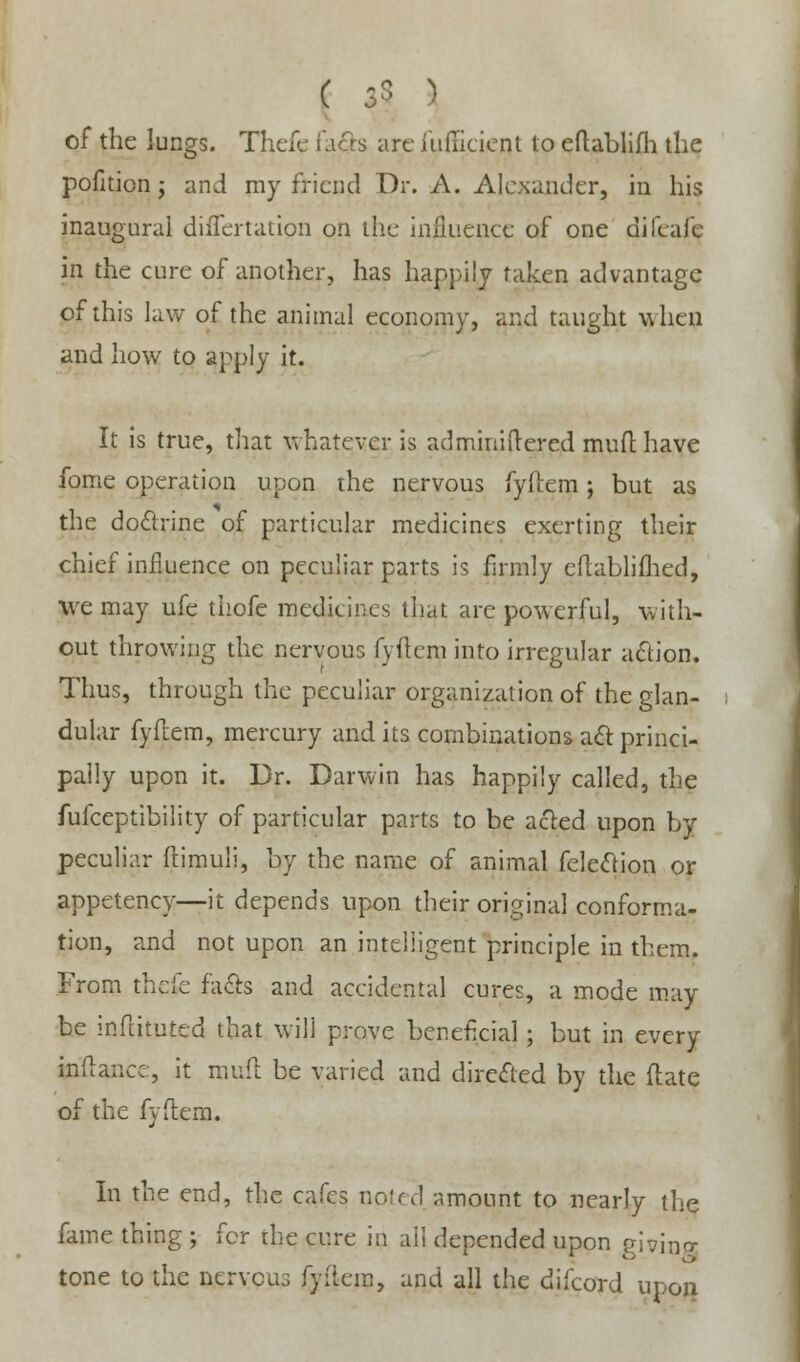 ( 35 ) of the lungs. Thefe facts are iuiiicient to eftablifh the pofition j and my friend Dr. A. Alexander, in his inaugural differtation on the influence of one difcale in the cure of another, has happily taken advantage of this law of the animal economy, and taught when and how to apply it. It is true, that whatever is adminiftered mufl have fome operation upon the nervous fyftem; but as the doctrine of particular medicines exerting their chief influence on peculiar parts is firmly eflablimed, we may ufe thofe medicines that are powerful, with- out throwing the nervous fyflem into irregular action. Thus, through the peculiar organization of the glan- dular fyflem, mercury and its combinations act: princi- pally upon it. Dr. Darwin has happily called, the fufceptibility of particular parts to be acted upon by peculiar ftimuli, by the name of animal felection or appetency—it depends upon their original conforma- tion, and not upon an intelligent principle in them. From thefe facts and accidental cures, a mode may be inftituted that will prove beneficial; but in every inflance, it mufl be varied and directed by the ftate of the fyltem. In the end, the cafes noted amount to nearly the fame thing ; for the cure in aii depended upon p'w'ma- tone to the nervous fyflem, and all the difeord upon