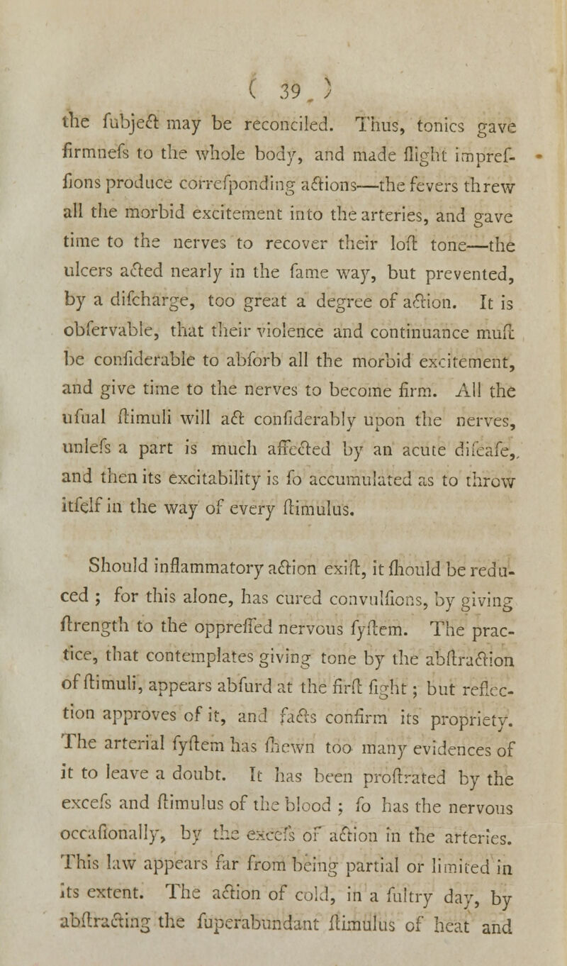 the fubjeft may be reconciled. Thus, tonics gave firmnefs to the whole body, and made flight impref- fjons produce correfponding actions—the fevers threw all the morbid excitement into the arteries, and gave time to the nerves to recover their loft tone—the ulcers acted nearly in the fame way, but prevented, by a difcharge, too great a degree of action. It is obfervable, that their violence and continuance mufc be confiderable to abforb all the morbid excitement, and give time to the nerves to become firm. All the ufual flimuli will aft confiderably upon the nerves, unlefs a part is much affected by an acute difeafe,. and then its excitability is fo accumulated as to throw itfelf in the way of every flimulus. Should inflammatory action exifl, it fhould be redu- ced ; for this alone, has cured convulfions, by giving flrength to the oppreffed nervous fyflem. The prac- tice, that contemplates giving tone by the abflraftion of flimuli, appears abfurd at the firft fight; but reflec- tion approves of it, and rafts confirm its propriety. The arterial fyflem has {hewn too many evidences of it to leave a doubt. It has been proflrated by the excefs and flimulus of the blood ; fo has the nervous occafionally, by the exec:'; of action in the arteries. This law appears far from being partial or limited in its extent. The action of cold, in a fultry day, by abftraftmg the fuperabundant flimulus of heat and
