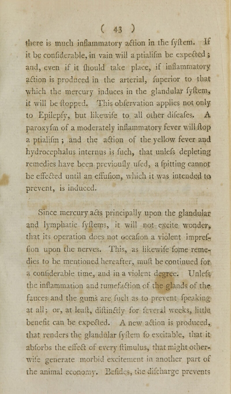 there is much inflammatory action in the fyftem. U it be confiderable, in vain will a ptialifm be expected ; and, even if it mould take place, if inflammatory action is produced in the arterial, fuperior to that which the mercury induces in the glandular fyftem, it will be (topped. This obfervation applies not only to Epilepfy, but likewife to all other difeafes. A paroxyfm of a moderately inflammatory fever will flop a ptialifm ; and the action of the yellow fever and hydrocephalus internus is fuch, that unlefs depleting remedies have been previoufly ufed, a fpitting cannot be effected until an eftufion, which it was intended to prevent, is induced. Since mercury acts principally upon the glandular and lymphatic fyftems, it will not excite wonder, that its operation dees not occafion a violent impref- Gon upon the nerves. This, as likewife fome reme- dies to be mentioned hereafter, muft be continued for a conliderable time, and in a violent degree. Unlefs, the inflammation and tumefaction of the glands of the fauces and the gums are fuch as to prevent fpcaking at all: or, at leaft, dillinctiv for fcve.ral weeks, little benefit can be expected. A new action is produced, that renders the glandular fyftem fo excitable, that it abforbs the eifect of every ftimulus, that might other- wife generate morbid excitement in another part of the animal economy. Befidcs, the difcharge prevents