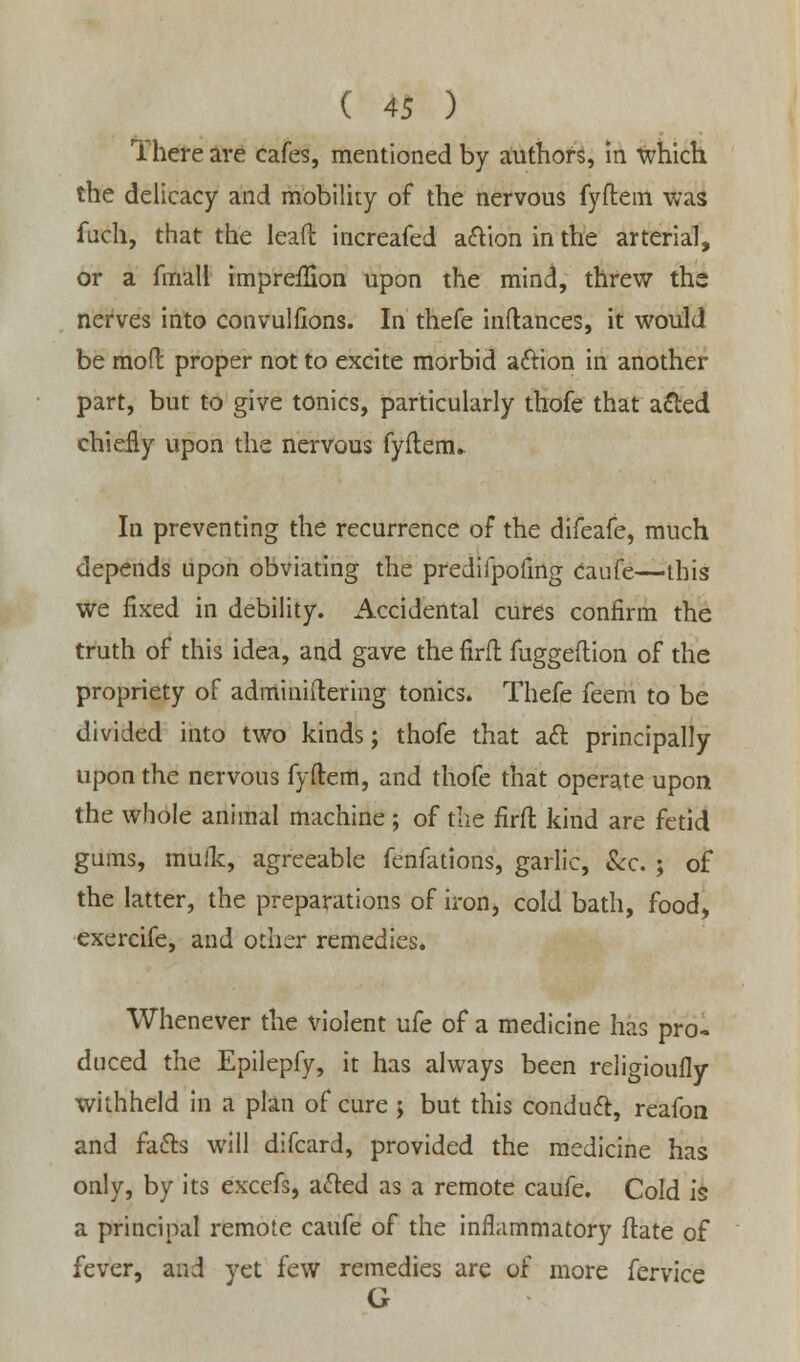 There are cafes, mentioned by authors, In which the delicacy and mobility of the nervous fyftem was fuch, that the lead increafed action in the arterial, or a fmall imprefSon upon the mind, threw the nerves into convulfions. In thefe inftances, it would be moft proper not to excite morbid action in another part, but to give tonics, particularly thofe that acted chiefly upon the nervous fyftenu In preventing the recurrence of the difeafe, much depends upon obviating the predifpofing Caufe—this we fixed in debility. Accidental cures confirm the truth of this idea, and gave the firfl fuggeftion of the propriety of adminidering tonics. Thefe feem to be divided into two kinds; thofe that aft principally upon the nervous fyftem, and thofe that operate upon the whole animal machine ; of the firft kind are fetid gums, mufk, agreeable fenfations, garlic, &c. ; of the latter, the preparations of iron, cold bath, food, exercife, and other remedies. Whenever the violent ufe of a medicine has pro- duced the Epilepfy, it has always been religioufly withheld in a plan of cure ; but this conduct, reafon and facts will difcard, provided the medicine has only, by its excefs, acted as a remote caufe. Cold is a principal remote caufe of the inflammatory flate of fever, and yet few remedies are of more fervice G
