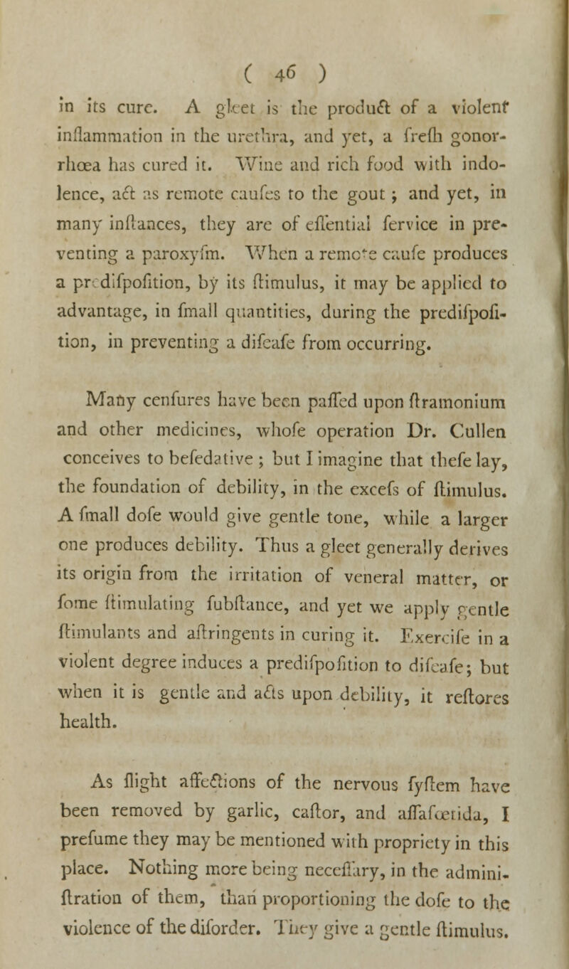 In its cure. A gleet is the product of a violent inflammation in the urethra, and yet, a frefh gonor- rhoea has cured it. Wine and rich food with indo- lence, act as remote caufes to the gout; and yet, in many inflances, they are of effential fervice in pre- venting a paroxyfm. When a remote caufe produces a pr difpofition, by its flimulus, it may be applied to advantage, in fmall quantities, during the predifpofi- tion, in preventing a difcafe from occurring. Many cenfures have been pafTed upon ftramonium and other medicines, whofe operation Dr. Cullen conceives to befedative ; but I imagine that thefelay, the foundation of debility, in the excefs of flimulus. A fmall dofe would give gentle tone, while a larger one produces debility. Thus a gleet generally derives its origin from the irritation of veneral matter, or fome ftimulating fubflance, and yet we apply gentle ftimulants and aftringents in curing it. Exercife in a violent degree induces a predifpofition to difcafe; but when it is gentle and acts upon debility, it reftores health. As flight affections of the nervous fyflem have been removed by garlic, caflor, and affafanida, I prefume they may be mentioned with propriety in this place. Nothing more being neccfTary, in the admini- flration of them, than proportioning the dofe to the violence of the diforder. They give a gentle flimulus.