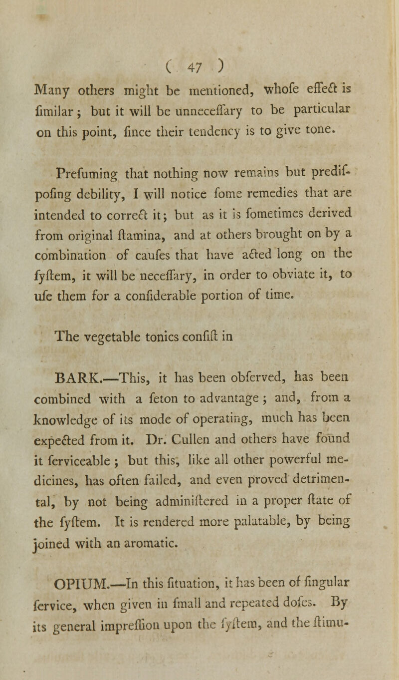 Many others might be mentioned, whofe effect is fimilar ; but it will be unneceffary to be particular on this point, fince their tendency is to give tone. Prefuming that nothing now remains but predif- pofing debility, I will notice foms remedies that are intended to correct it; but as it is fometimes derived from original (lamina, and at others brought on by a combination of caufes that have acted long on the fyftem, it will be neceffary, in order to obviate it, to ufe them for a confiderable portion of time. The vegetable tonics confift in BARK.—This, it has been obferved, has been combined with a feton to advantage ; and, from a knowledge of its mode of operating, much has been expected from it. Dr. Cullen and others have found it ferviceable ; but this, like all other powerful me- dicines, has often failed, and even proved detrimen- tal, by not being adminiftered in a proper ftate of the fyftem. It is rendered more palatable, by being joined with an aromatic. OPIUM.—In this fituation, it has been of fingular fervice, when given in fmall and repeated doks. By its general impreflion upon the fyftem, and the ftimu-