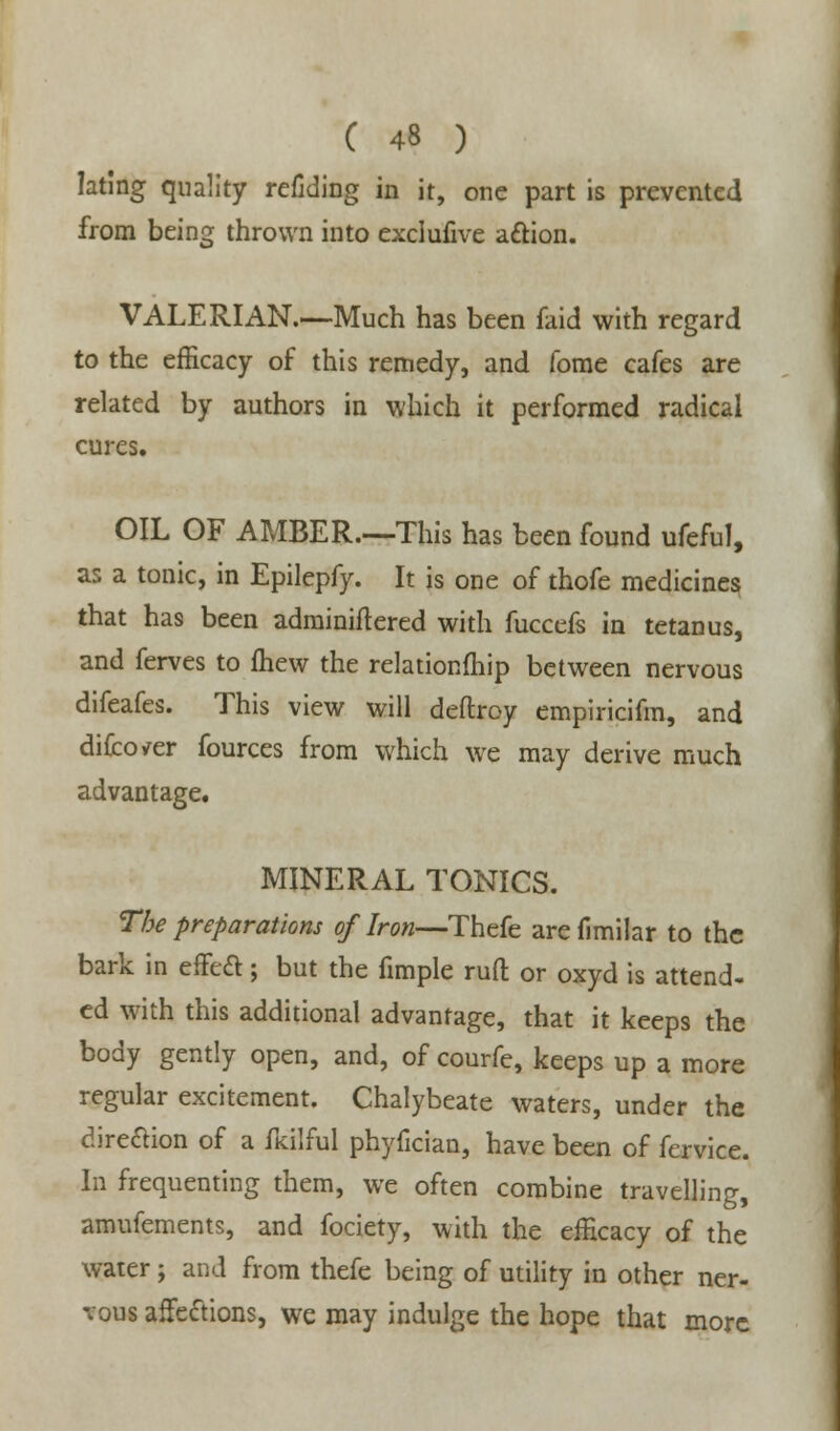 lating quality refiding in it, one part is prevented from being thrown into exclufive action. VALERIAN.—Much has been faid with regard to the efficacy of this remedy, and fome cafes are related by authors in which it performed radical cures, OIL OF AMBER.—This has been found ufeful, as a tonic, in Epilepfy. It is one of thofe medicines that has been adminiftered with fuccefs in tetanus, and ferves to fhew the relationfhip between nervous difeafes. This view will deftroy empiricifm, and difco/er fources from which we may derive much advantage. MINERAL TONICS. The preparations of Iron—Thefe arefimilar to the bark in effect:; but the fimple rufl: or oxyd is attend- ed with this additional advantage, that it keeps the body gently open, and, of courfe, keeps up a more regular excitement. Chalybeate waters, under the direction of a fkilful phyfician, have been of fervice. In frequenting them, we often combine travelling, amufements, and fociety, with the efficacy of the water; and from thefe being of utility in other ner- vous affections, we may indulge the hope that more