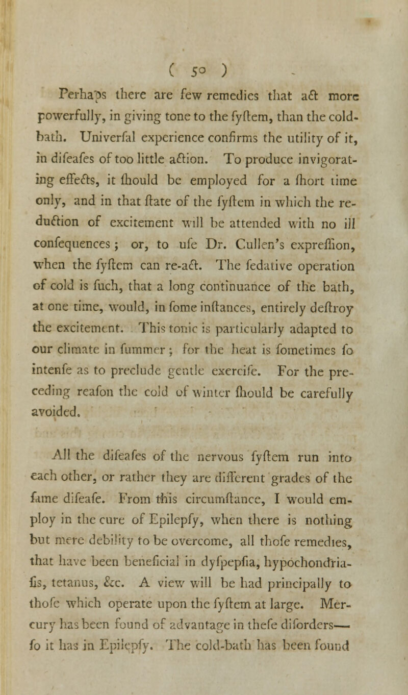 ( 5° ) Perhaps there are few remedies that aft more powerfully, in giving tone to the fyftem, than the cold- bath. Univerfal experience confirms the utility of it, in difeafes of too little action. To produce invigorat- ing effects, it fhould be employed for a (hort time only, and in that ftate of the fyftem in which the re- duction of excitement will be attended with no ill confequences; or, to ufe Dr. Cullen's expreffion, when the fyftcm can re-act. The fedative operation of cold is fuch, that a long continuance of the bath, at one time, would, in fome inftances, entirely deftroy the exciteme.nt. This tonic is particularly adapted to our climate in fummer; for the heat is fometimes fo intenfe as to preclude gentle exercife. For the pre- ceding reafon the cold of winter fhould be carefully avoided. All the difeafes of the nervous fyftem run into each other, or rather they are different grades of the fame difeafe. From this circumftance, I would em- ploy in the cure ofEpilepfy, when there is nothing but mere debility to be overcome, all thofe remedies, that have been beneficial in dyfpepfia, hypochondria- cs, tetanus, &c. A view will be had principally to thofc which operate upon the fyftem at large. Mer- cury has been found of advantage in thefe difordcrs— fo it has in Epilepfy. The cold-bath has been found