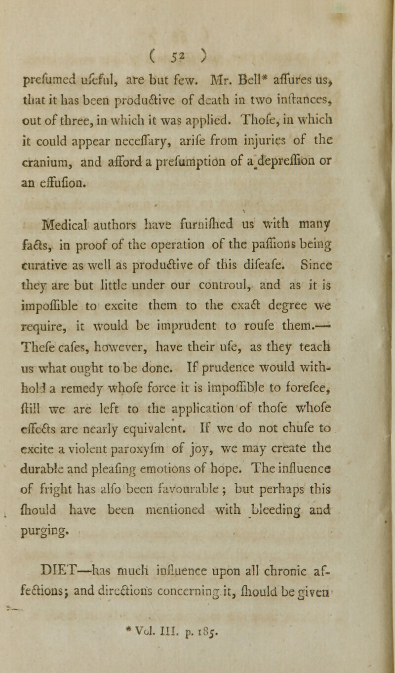 prefumcd ufcful, are but few. Mr. Bell* affures us, that it has been productive of death in two inffances, out of three, in which it was applied. Thofe, in which it could appear neceffary, arife from injuries of the cranium, and afford a prefumption of a^depreffion or an eiFufion. Medical authors have furmfhed us with many facts, in proof of the operation of the paffions being curative as well as productive of this difeafe. Since they are but little under our controul, and as it is impoffible to excite them to the exact degree we require, it would be imprudent to roufe them.— Thefe cafes, however, have their ufe, as they teach us what ought to be done. If prudence would with- hold a remedy whofe force it is impoffible to forefee, ftill we are left to the application of thofe whofe effects are nearly equivalent. If we do not chufe to excite a violent paroxyfm of joy, we may create the durable and pleafing emotions of hope. The influence of fright has alfo been favourable ; but perhaps this (hould have been mentioned with bleeding and purging. DIET—has much influence upon all chronic af- fections j and directions concerning it, fhould be given •VoL III. p. 185.