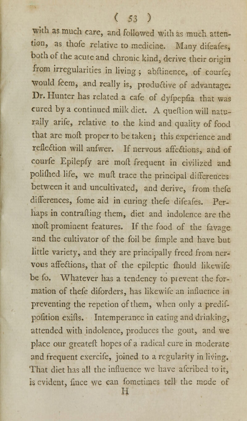 with as much care, and followed with as much atten- tion, as thofe relative to medicine. Many difeafes, both of the acute and chronic kind, derive their origin from irregularities in living ; abftinence, of courfe, •would feem, and really is, productive of advantage. Dr. Hunter has related a cafe of dyfpepfia that was cured by a continued milk diet. A queftion will natu- rally arife, relative to the kind and quality of food that are molt proper to be taken; this experience and reflexion will anfwer. If nervous affections, and of courfe Epilepfy are mod frequent in civilized and polifhed life, we muft trace the principal differences between it and uncultivated, and derive, from thefe differences, fome aid in curing thefe difeafes. Per- haps in controlling them, diet and indolence are the moft prominent features. If the food of the favage and the cultivator of the foil be fimple and have but little variety, and they are principally freed from ner- vous affe&ions, that of the epileptic mould likewife be fo. Whatever has a tendency to prevent the for- mation of thefe diforders, has likewife an influence in preventing the repetion of them, when only a predif- pofition exifts. Intemperance in eating and drinking, attended with indolence, produces the gout, and we place our greatefi hopes of a radical cure in moderate and frequent exercife, joined to a regularity in living. That diet has all the influence we have afcribed to it, is evident, mice we can fometimes tell the mode of H