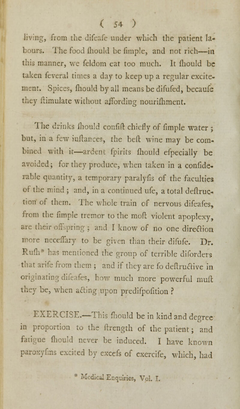 living, from the difeafe under which the patient la- bours. The food (hould be fnnple, and not rich—in this manner, we feldom eat too much. It fliould be taken feveral times a day to keep up a regular excite- ment. Spices, fliould by all means be difufed, becaufe they fiimulate without affording nourishment. The drinks ihould confift chiefly of fimple water ; but, in a few rojlances, the bed wine may be com- bined with it—ardeni: fpirits fliould efpecially be avoided; for they produce, when taken in a confide- rable quantity, a temporary paralyfis of the faculties of the mind ; and, in a continued ufe, a total defini- tion of them. The whole train of nervous difeafes, from the fimpJe tremor to the mofi violent apoplexy, are their offspring ; and I know of no one direction more neceffary to be given than their difufe. Dr. Rum* has mentioned the group of terrible diforders that arife from them ; and if they are fo definitive in originating difeafes, how much more powerful mufl be, when ailing upon predifpofition ? EXERCISE.—This fliould be in kind and degree in proportion to the ftrength of the patient; and ue fliould never be induced. I have known paroxyfms excited by excefs of exercife, which, had * Medical Enquiries, Vol. I.