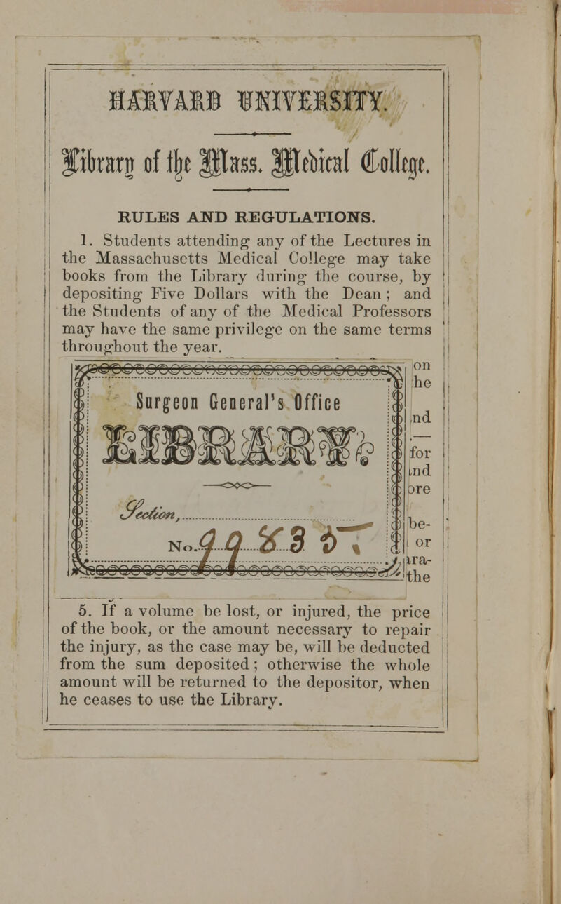 IA1YA11 1 fflVEBSITY. fihrarn of % Pass. UTebital College. RULES AND REGULATIONS. 1. Students attending any of the Lectures in the Massachusetts Medical College may take books from the Library during the course, by depositing Five Dollars with the Dean; and the Students of any of the Medical Professors may have the same privilege on the same terms throughout the year. on he d®OQZ£><£&rC<Qt}Q-OQr&<QVQ<OQfCQ<OQ<DZ Surgeon General's Office K%1 ,nd I for i md ore be- ■ t or i, ira- the 5. If a volume be lost, or injured, the price of the book, or the amount necessary to repair the injury, as the case may be, will be deducted from the sum deposited; otherwise the whole amount will be returned to the depositor, when he ceases to use the Librarv.