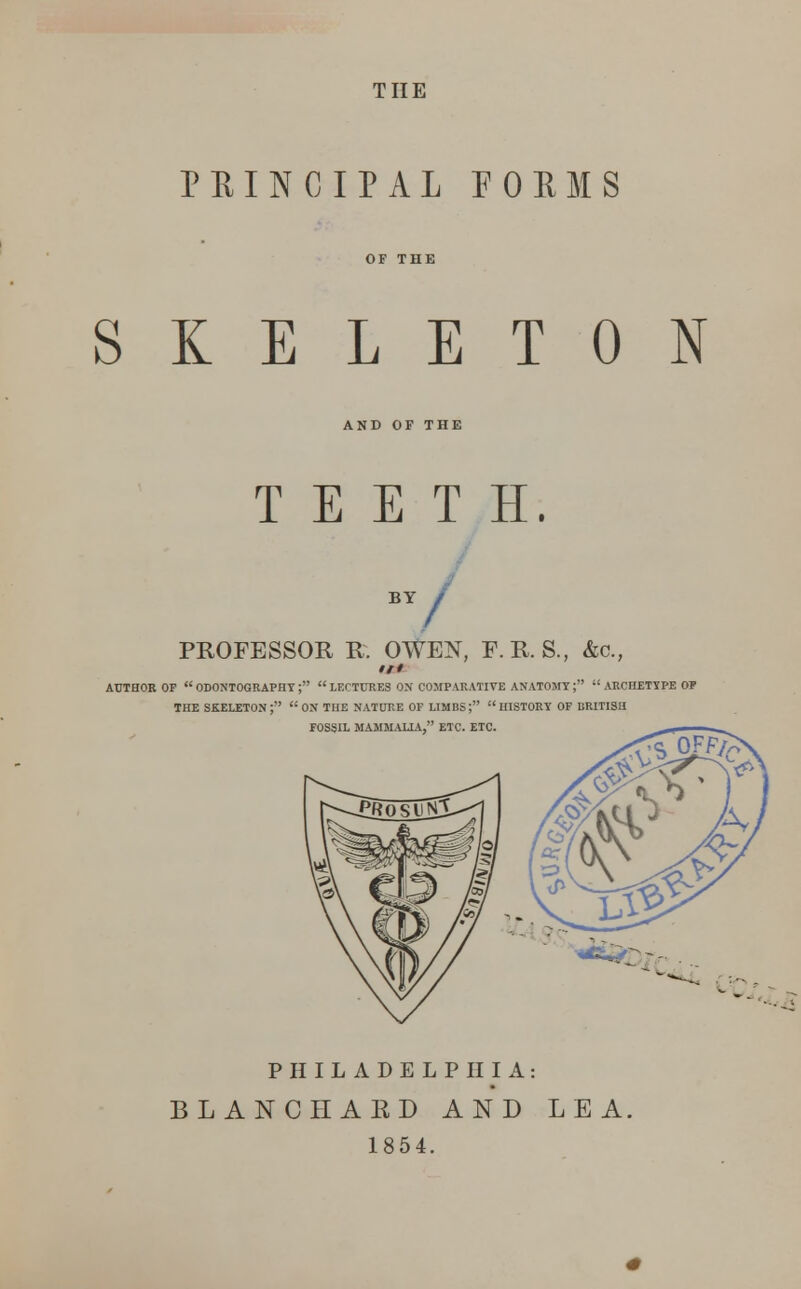 THE PEINCIPAL POEMS SKELETON AND OF THE TEETH. BY / PROFESSOR R. OWEN, F.R. S., &c, /// AUTHOK OF ODONTOGRAPHY;  LECTURES ON' COMPARATIVE ANATOMY;  ARCHETYPE OP THE skeleton; ON THE NATURE OF LIMBS; HISTORY OF BRITISH FOSSIL MAMMALIA, ETC. ETC. PHILADELPHIA: BLANC HA ED AND LEA, 1854.