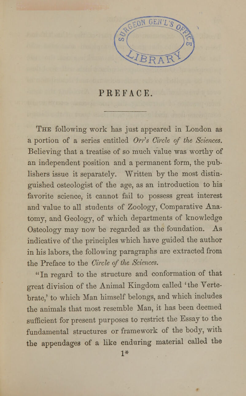 PREFACE. The following work has just appeared in London as a portion of a series entitled Or/s Circle of the Sciences. Believing that a treatise of so much value was worthy of an independent position and a permanent form, the pub- lishers issue it separately. Written by the most distin- guished osteologist of the age, as an introduction to his favorite science, it cannot fail to possess great interest and value to all students of Zoology, Comparative Ana- tomy, and Geology, of which departments of knowledge Osteology may now be regarded as the foundation. As indicative of the principles which have guided the author in his labors, the following paragraphs are extracted from the Preface to the Circle of the Sciences.  In regard to the structure and conformation of that great division of the Animal Kingdom called 'the Verte- brate,' to which Man himself belongs, and which includes the animals that most resemble Man, it has been deemed sufficient for present purposes to restrict the Essay to the fundamental structures or framework of the body, with the appendages of a like enduring material called the 1*