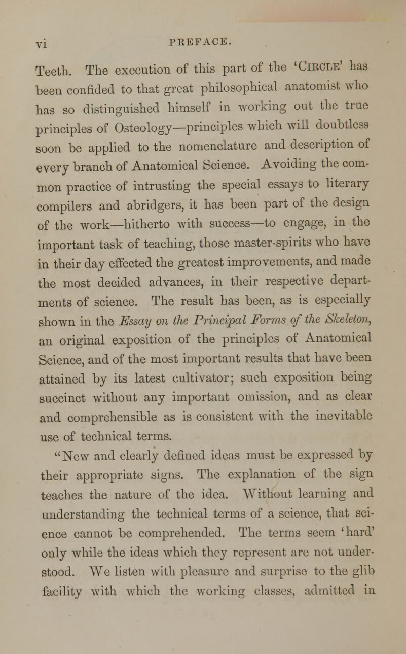 Teeth. The execution of this part of the 'Circle' has been confided to that great philosophical anatomist who has so distinguished himself in working out the true principles of Osteology—principles which will doubtless soon be applied to the nomenclature and description of every branch of Anatomical Science. Avoiding the com- mon practice of intrusting the special essays to literary compilers and abridgers, it has been part of the design of the work—hitherto with success—to engage, in the important task of teaching, those master-spirits who have in their day effected the greatest improvements, and made the most decided advances, in their respective depart- ments of science. The result has been, as is especially shown in the Essay on the Principal Forms of the Skeleton, an original exposition of the principles of Anatomical Science, and of the most important results that have been attained by its latest cultivator; such exposition being succinct without any important omission, and as clear and comprehensible as is consistent with the inevitable use of technical terms. New and clearly defined ideas must be expressed by their appropriate signs. The explanation of the sign teaches the nature of the idea. Without learning and understanding the technical terms of a science, that sci- ence cannot be comprehended. The terms seem 'hard' only while the ideas which they represent are not under- stood. We listen with pleasure and surprise to the glib facility with which the working classes, admitted iu