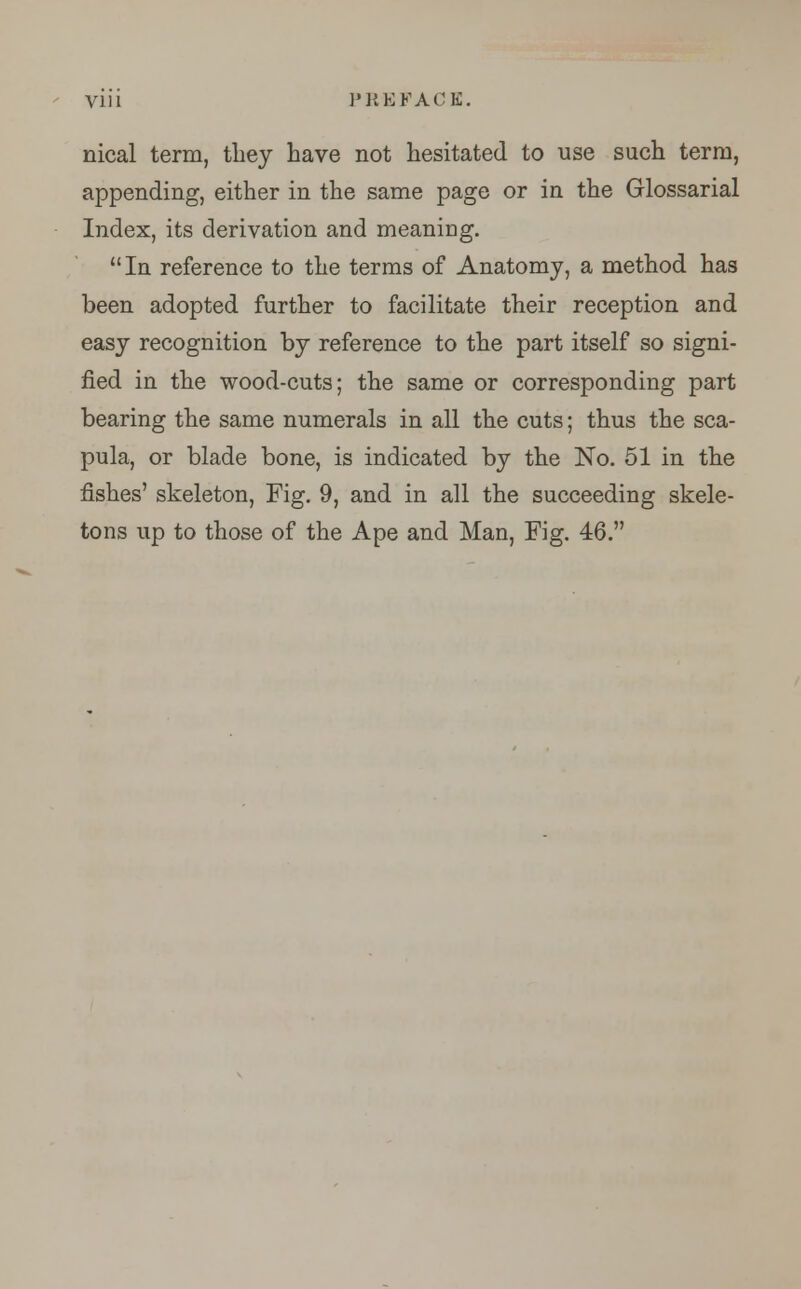 Vl li PREFACE. nical term, they have not hesitated to use such term, appending, either in the same page or in the Glossarial Index, its derivation and meaning. In reference to the terms of Anatomy, a method has been adopted further to facilitate their reception and easy recognition by reference to the part itself so signi- fied in the wood-cuts; the same or corresponding part bearing the same numerals in all the cuts; thus the sca- pula, or blade bone, is indicated by the No. 51 in the fishes' skeleton, Fig. 9, and in all the succeeding skele- tons up to those of the Ape and Man, Fig. 46.