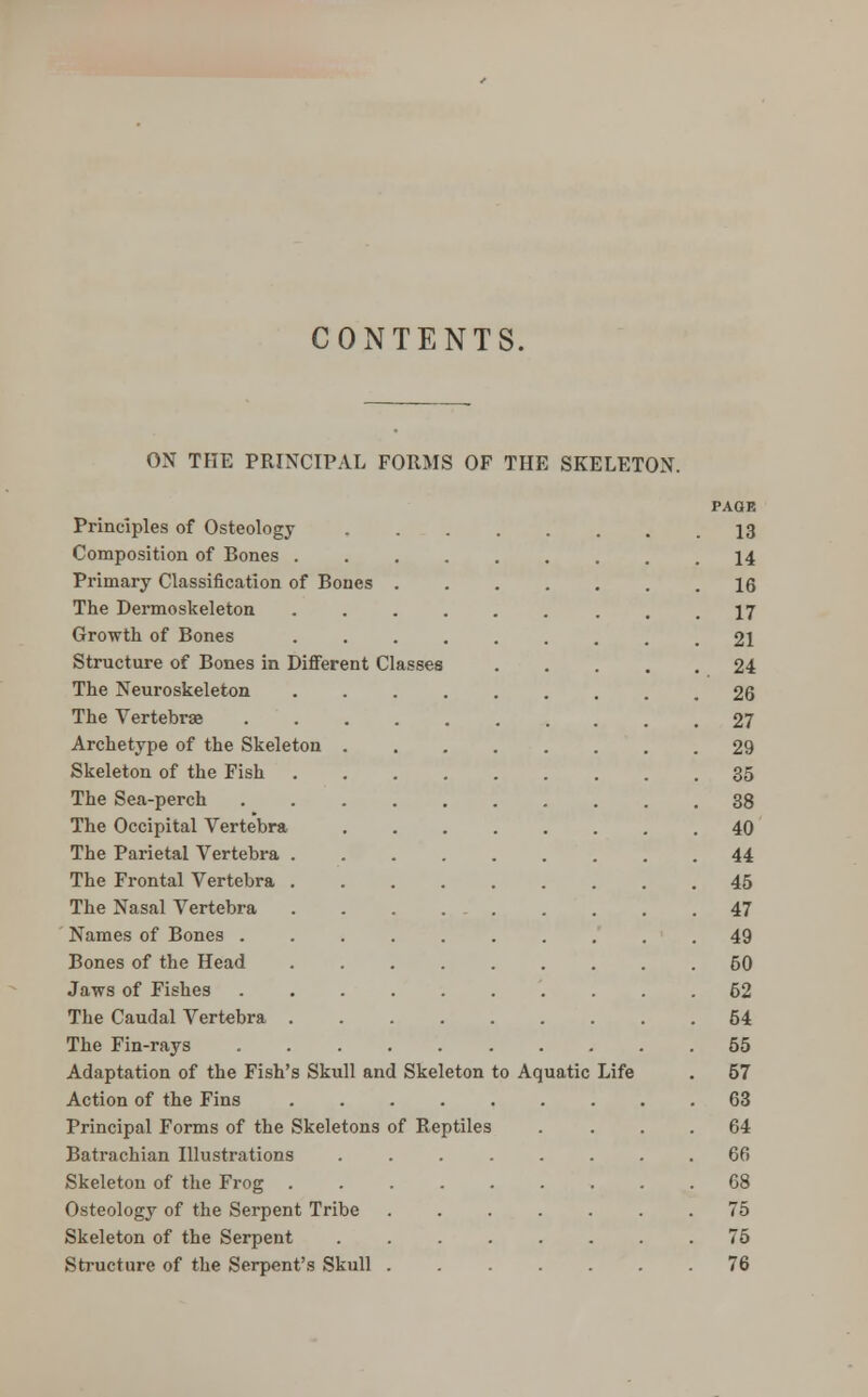 CONTENTS, ON THE PRINCIPAL FORMS OF THE SKELETON. PAGE Principles of Osteology 13 Composition of Bones 14 Primary Classification of Bones 16 The Dermoskeleton ...... ... 17 Growth of Bones ......... 21 Structure of Bones in Different Classes 24 The Neuroskeleton ......... 26 The Vertebrae 27 Archetype of the Skeleton 29 Skeleton of the Fish 35 The Sea-perch 38 The Occipital Vertebra 40 The Parietal Vertebra 44 The Frontal Vertebra 45 The Nasal Vertebra 47 Names of Bones 49 Bones of the Head 50 Jaws of Fishes 62 The Caudal Vertebra 54 The Fin-rays 55 Adaptation of the Fish's Skull and Skeleton to Aquatic Life . 57 Action of the Fins 63 Principal Forms of the Skeletons of Reptiles . ... 64 Batrachian Illustrations ........ 66 Skeleton of the Frog 68 Osteology of the Serpent Tribe ....... 75 Skeleton of the Serpent 75 Structure of the Serpent's Skull ....... 76