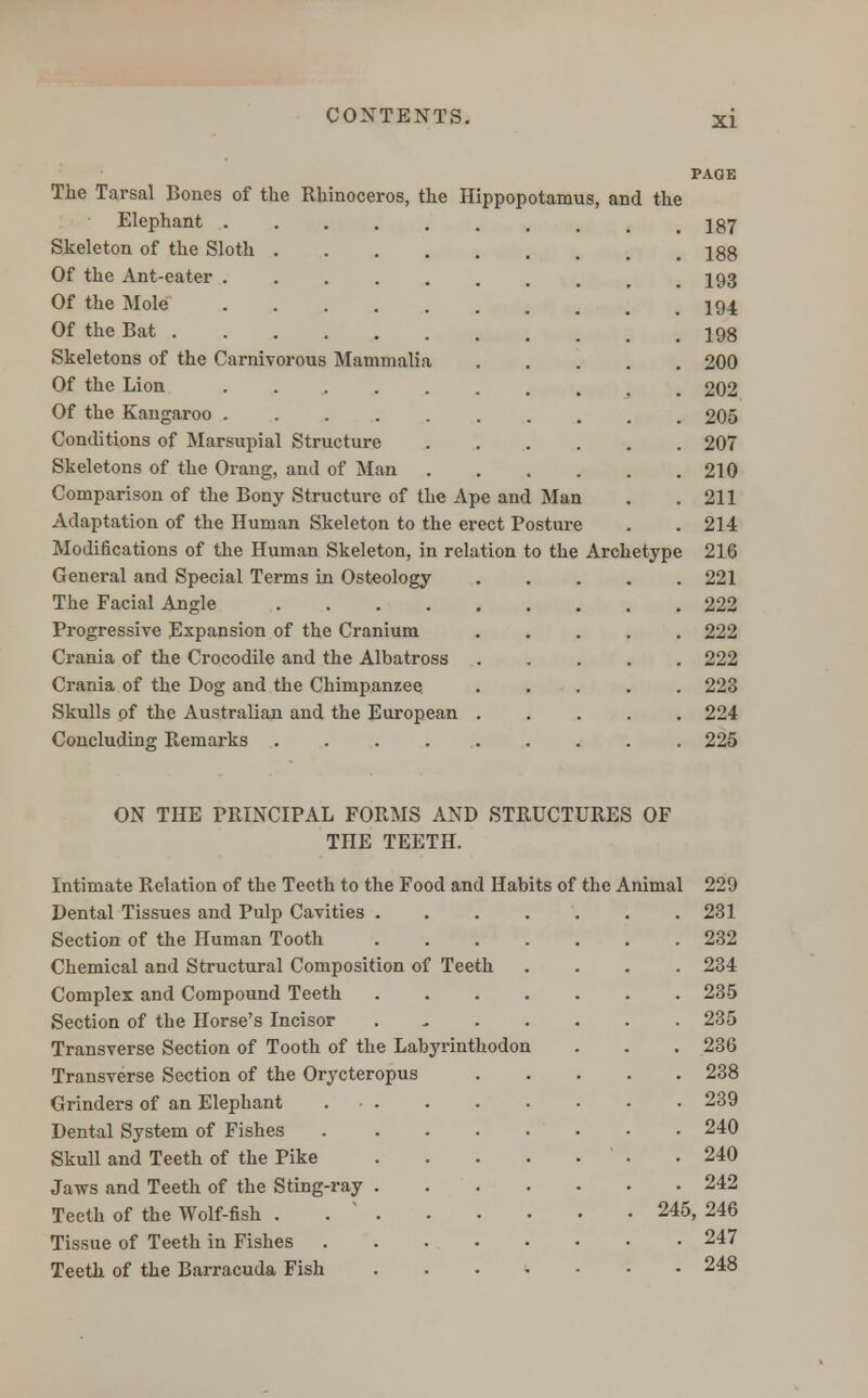 The Tarsal Bones of the Rhinoceros, the Hippopotamus, and the Elephant Skeleton of the Sloth Of the Ant-eater ...... Of the Mole Of the Bat Skeletons of the Carnivorous Mammalia Of the Lion Of the Kangaroo ...... Conditions of Marsupial Structure Skeletons of the Orang, and of Man Comparison of the Bony Structure of the Ape and Man Adaptation of the Human Skeleton to the erect Posture Modifications of the Human Skeleton, in relation to the Archetype General and Special Terms in Osteology The Facial Angle Progressive Expansion of the Cranium Crania of the Crocodile and the Albatross Crania of the Dog and the Chimpanzee Skulls of the Australian and the European . Concluding Remarks ..... PAGE 187 188 193 194 198 200 202 205 207 210 211 214 216 221 222 222 222 223 224 225 ON THE PRINCIPAL FORMS AND STRUCTURES OF THE TEETH. Intimate Relation of the Teeth to the Food and Habits of the Animal 229 Dental Tissues and Pulp Cavities 231 Section of the Human Tooth 232 Chemical and Structural Composition of Teeth .... 234 Complex and Compound Teeth 235 Section of the Horse's Incisor 235 Transverse Section of Tooth of the Labyrinthodon . . . 236 Transverse Section of the Orycteropus 238 Grinders of an Elephant 239 Dental System of Fishes 240 Skull and Teeth of the Pike .240 Jaws and Teeth of the Sting-ray 242 Teeth of the Wolf-fish . . ' 245, 246 Tissue of Teeth in Fishes 247 Teeth of the Barracuda Fish 248