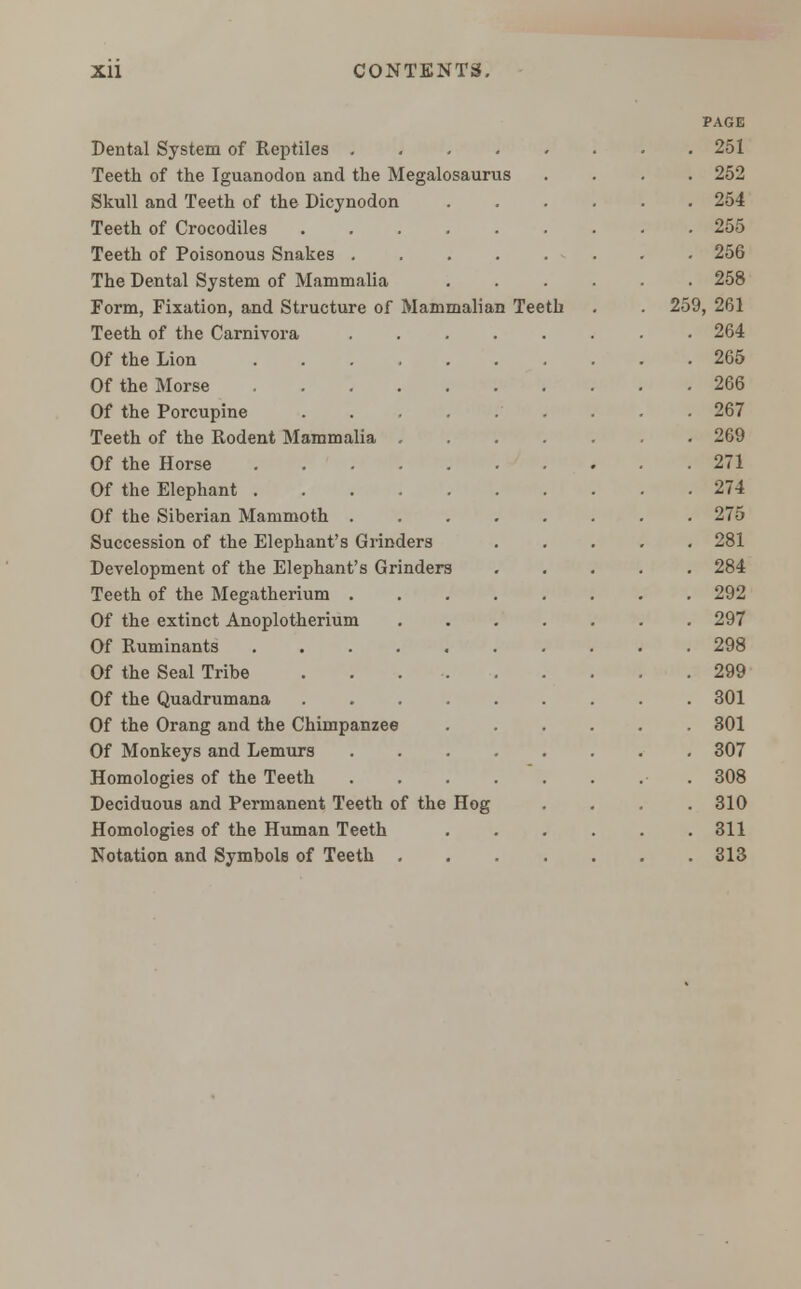 Dental System of Reptiles .... Teeth of the Iguanodon and the Megalosaurus Skull and Teeth of the Dicynodon Teeth of Crocodiles Teeth of Poisonous Snakes . The Dental System of Mammalia Form, Fixation, and Structure of Mammalian Teeth Teeth of the Carnivora Of the Lion Of the Morse Of the Porcupine .... Teeth of the Rodent Mammalia . Of the Horse Of the Elephant Of the Siberian Mammoth . Succession of the Elephant's Grinders Development of the Elephant's Grinders Teeth of the Megatherium . Of the extinct Anoplotherium Of Ruminants .... Of the Seal Tribe Of the Quadrumana Of the Orang and the Chimpanzee Of Monkeys and Lemurs Homologies of the Teeth Deciduous and Permanent Teeth of the Homologies of the Human Teeth Notation and Symbols of Teeth . Hog 259, PAGE 251 252 254 255 256 258 261 264 265 266 267 269 271 274 275 281 284 292 297 298 299 301 301 307 308 310 311 313