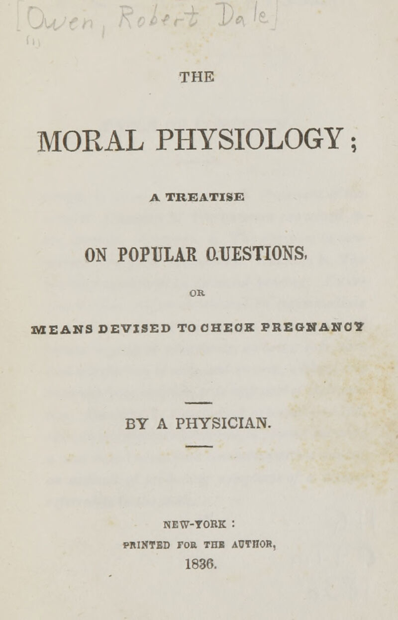 \)(\ THE MORAL PHYSIOLOGY; A TREATISE ON POPULAR 0.UESTI0NS, MEANS DEVISED TO CHECK PREGNANCY BY A PHYSICIAN. NEW-TORK : PMHTBD FOE TIW AUTHOR, 1836.