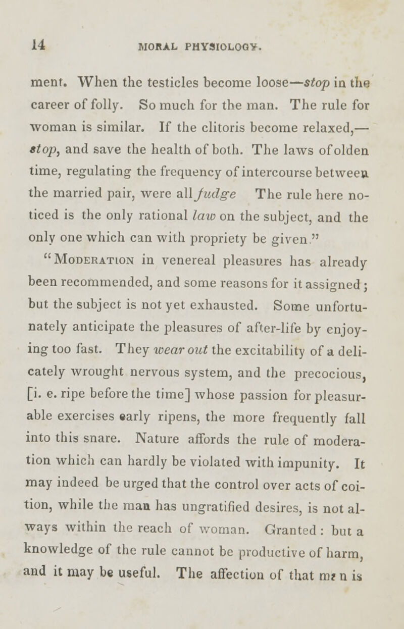 menf. When the testicles become loose—stop in the career of folly- So much for the man. The rule for woman is similar. If the clitoris become relaxed,— stop, and save the health of both. The laws of olden time, regulating the frequency of intercourse between the married pair, were all Judge The rule here no- ticed is the only rational law on the subject, and the only one which can with propriety be given. Moderation in venereal pleasures has already been recommended, and some reasons for it assigned ; but the subject is not yet exhausted. Some unfortu- nately anticipate the pleasures of after-life by enjoy- ing too fast. They wear out the excitability of a deli- cately wrought nervous system, and the precocious, [i. e. ripe before the time] whose passion for pleasur- able exercises early ripens, the more frequently fall into this snare. Nature affords the rule of modera- tion which can hardly be violated with impunity. It may indeed be urged that the control over acts of coi- tion, while the man has ungratified desires, is not al- ways within the reach of woman. Granted : but a knowledge of the rule cannot be productive of harm, and it may be useful. The affection of that m? n is