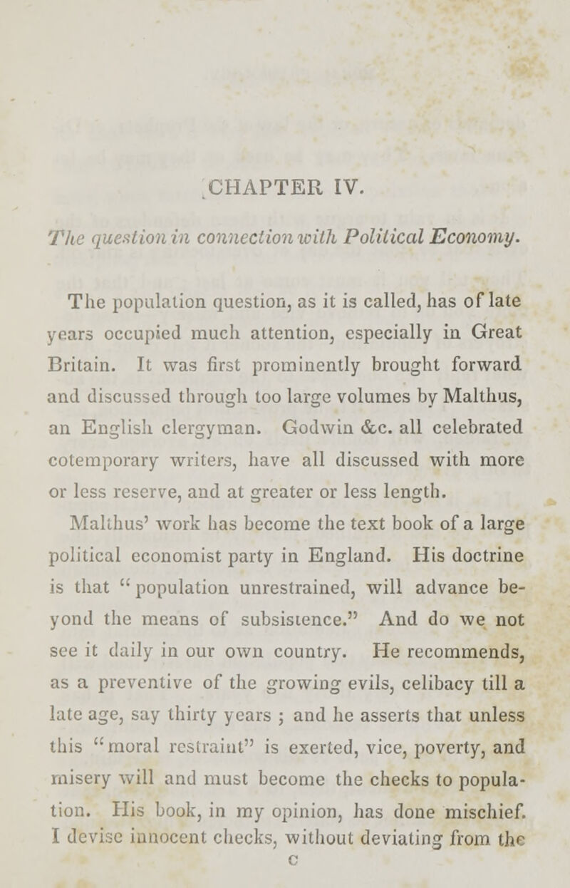 The question in connection with Political Economy. The population question, as it is called, has of late years occupied much attention, especially in Great Britain. It was first prominently brought forward and discussed through too large volumes by Malthus, an English clergyman. Godwin &c. all celebrated cotemporary writers, have all discussed with more or less reserve, and at greater or less length. Malthus' work has become the text book of a large political economist party in England. His doctrine is that  population unrestrained, will advance be- yond the means of subsistence. And do we not see it daily in our own country. He recommends, as a preventive of the growing evils, celibacy till a late age, say thirty years ; and he asserts that unless this moral restraint is exerted, vice, poverty, and misery will and must become the checks to popula- tion. His book, in my opinion, has done mischief. I devise innocent checks, without deviating from the