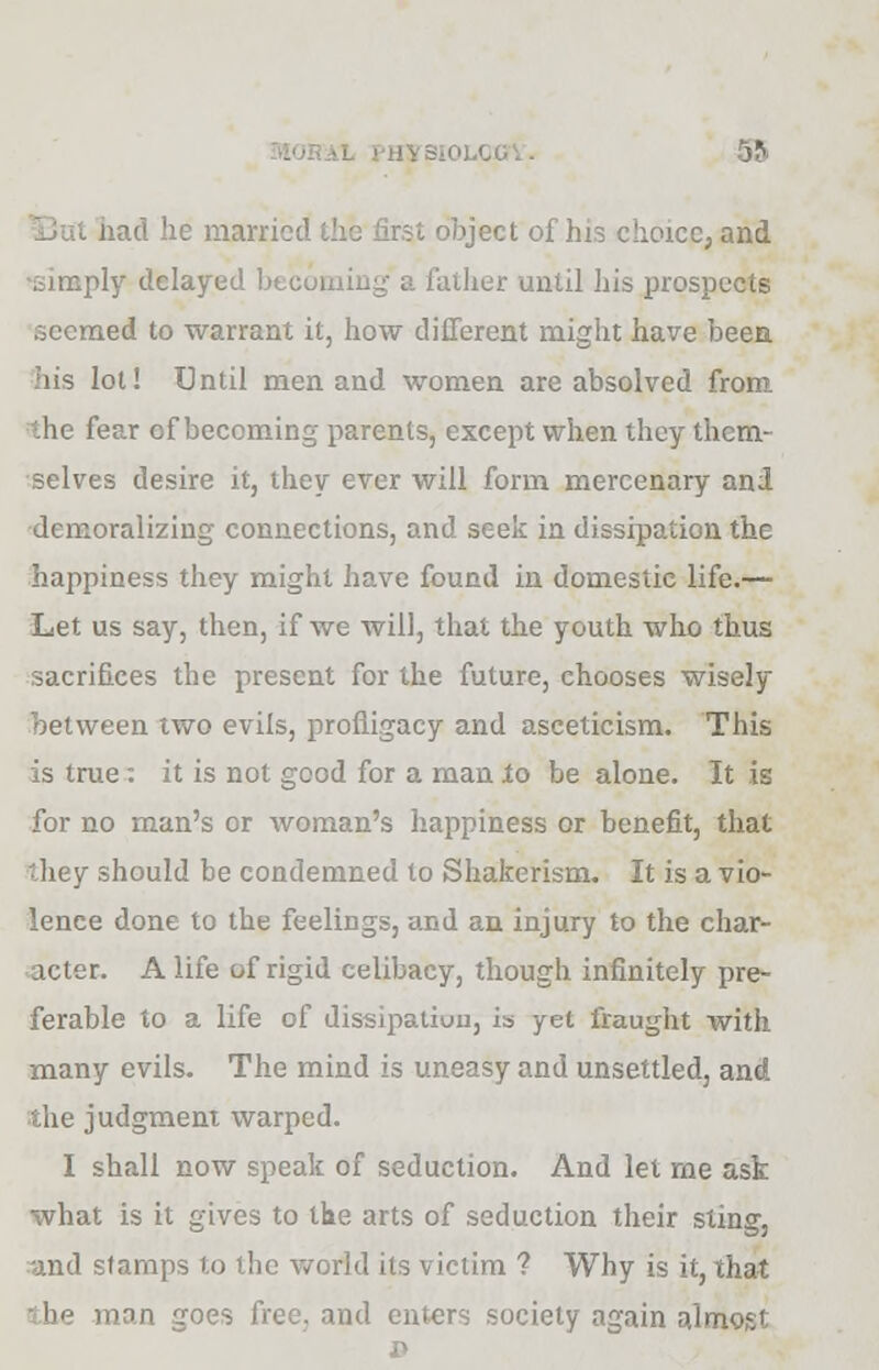 bad he married the first object of his choice, and ■simply delayed becoming a father until his prospects seemed to warrant it, how different might have been his lot! Until men and women are absolved from the fear of becoming parents, except when they them- selves desire it, they ever will form mercenary and demoralizing connections, and seek in dissipation the happiness they might have found in domestic life.— Let us say, then, if we will, that the youth who thus sacrifices the present for the future, chooses wisely between two evils, profligacy and asceticism. This is true: it is not good for a man to be alone. It is for no man's or woman's happiness or benefit, that they should be condemned to Shakerism. It is a vio- lence done to the feelings, and an injury to the char- acter. A life of rigid celibacy, though infinitely pre- ferable to a life of dissipation, is yet fraught with many evils. The mind is uneasy and unsettled, and the judgment warped. I shall now speak of seduction. And let me ask what is it gives to the arts of seduction their sting, and stamps to the world its victim ? Why is it, that the man goes free, and enters society again almost