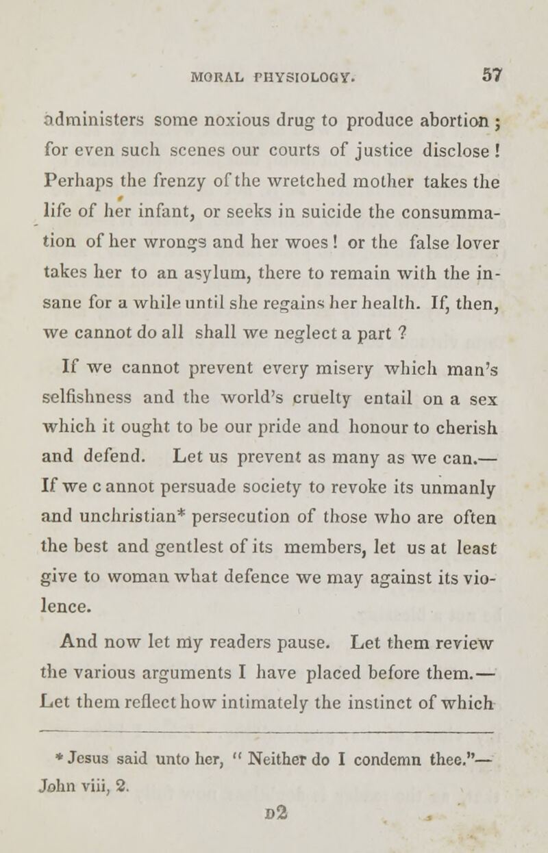 administers some noxious drug to produce abortion ; for even such scenes our courts of justice disclose ! Perhaps the frenzy of the wretched mother takes the life of her infant, or seeks in suicide the consumma- tion of her wrongs and her woes ! or the false lover takes her to an asylum, there to remain with the in- sane for a while until she regains her health. If, then, we cannot do all shall we neglect a part ? If we cannot prevent every misery which man's selfishness and the world's cruelty entail on a sex which it ought to be our pride and honour to cherish and defend. Let us prevent as many as we can.— If we c annot persuade society to revoke its unmanly and unchristian* persecution of those who are often the best and gentlest of its members, let us at least give to woman what defence we may against its vio- lence. And now let my readers pause. Let them review the various arguments I have placed before them.— Let them reflect how intimately the instinct of which ♦Jesus said unto her,  Neither do I condemn thee.— John viii, 2. d2
