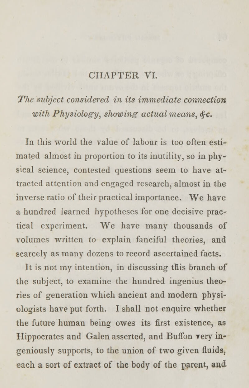 The subject considered in its immediate connection ■with Physiology, showing actual means, <ffc. In this world the value of labour is too often esti- mated almost in proportion to its inutility, so in phy- sical science, contested questions seem to have at- tracted attention and engaged research, almost in the inverse ratio of their practical importance. We have a hundred iearned hypotheses for one decisive prac- tical experiment. We have many thousands of volumes written to explain fanciful theories, and scarcely as many dozens to record ascertained facts. It is not my intention, in discussing this branch of the subject, to examine the hundred ingenius theo- ries of generation which ancient and modern physi- ologists have put forth. I shall not enquire whether the future human being owes its first existence, as Hippocrates and Galen asserted, and Buffon very in- geniously supports, to the union of two given fluids, each a sort of extract of the body of the parent, and