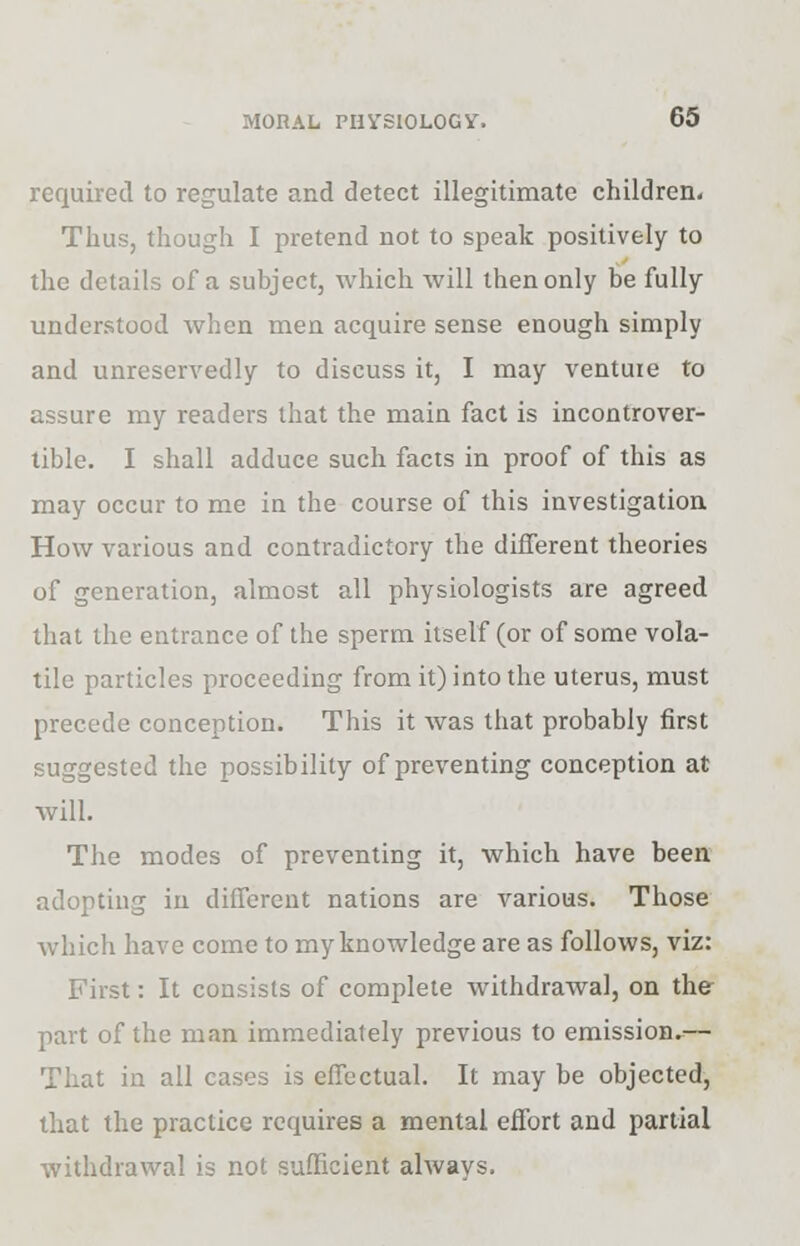 required to regulate and detect illegitimate children. Thus, though I pretend not to speak positively to the details of a subject, which will then only be fully understood when men acquire sense enough simply and unreservedly to discuss it, I may venture to assure my readers that the main fact is incontrover- tible. I shall adduce such facts in proof of this as may occur to me in the course of this investigation How various and contradictory the different theories of generation, almost all physiologists are agreed that the entrance of the sperm itself (or of some vola- tile particles proceeding from it) into the uterus, must precede conception. This it was that probably first suggested the possibility of preventing conception at will. The modes of preventing it, which have been adopting in different nations are various. Those which have come to my knowledge are as follows, viz: First: It consists of complete withdrawal, on the part of the man immediately previous to emission.— That in all cases is effectual. It may be objected, that the practice requires a mental effort and partial withdrawal is not sufficient always.