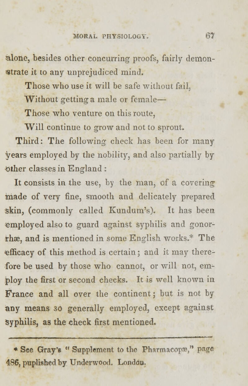 alone, besides other concurring proofs, fairly demon- strate it to any unprejudiced mind. Those who use it will be safe without fail, Without getting a male or female— Those who venture on this route, Will continue to grow and not to sprout. Third: The following check has been for many years employed by the nobility, and also partially by Mother classes in England: It consists in the use, by the man, of a covering made of very fine, smooth and delicately prepared skin, (commonly called Kundum's). It has been employed also to guard against syphilis and gonor- rhse, and is mentioned in some English works.* The efficacy of this method is certain; and it may there- fore be used by those who cannot, or will not, em- ploy the first or second checks. It is well known in France and all over the continent; but is not by any means so generally employed, except against Syphilis, as the check first mentioned. * See Gray's  Supplement to the Pharmacopre, page 486, puplishcd by Underwood. London.