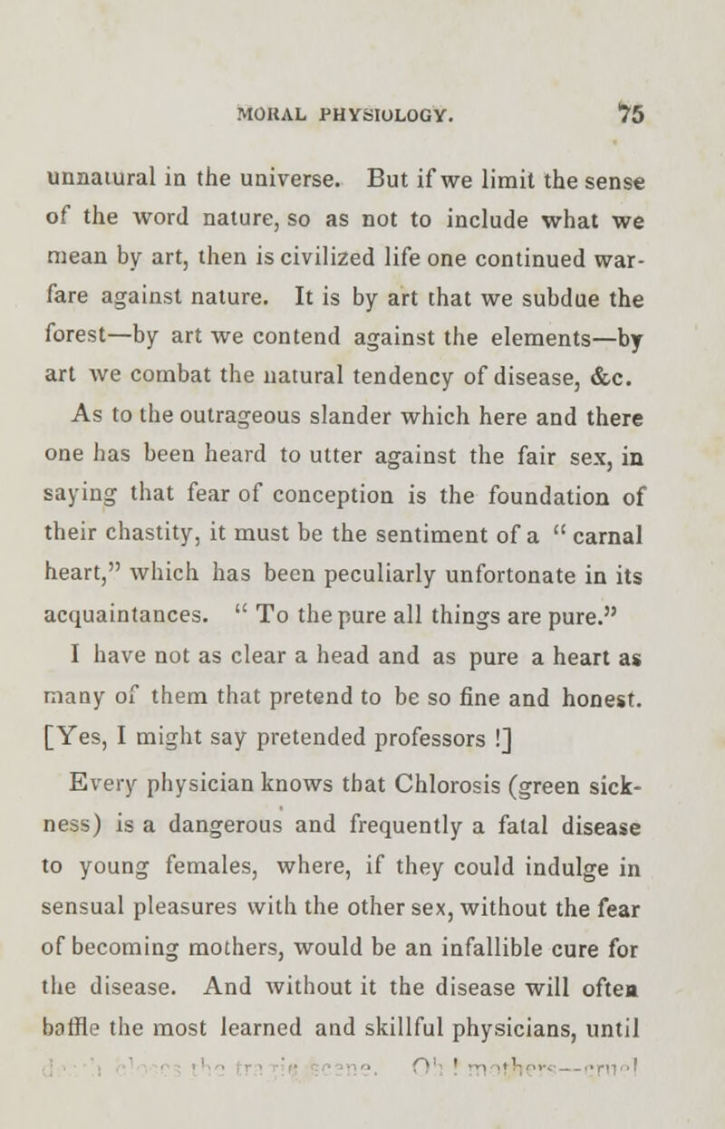 MORAL PHYSIOLOGY. *75 unnatural in the universe. But if we limit the sense of the word nature, so as not to include what we mean by art, then is civilized life one continued war- fare against nature. It is by art that we subdue the forest—by art we contend against the elements—by art we combat the natural tendency of disease, &c. As to the outrageous slander which here and there one has been heard to utter against the fair sex, in saying that fear of conception is the foundation of their chastity, it must be the sentiment of a  carnal heart, which has been peculiarly unfortonate in its acquaintances.  To the pure all things are pure. I have not as clear a head and as pure a heart as many of them that pretend to be so fine and honest. [Yes, I might say pretended professors !] Every physician knows that Chlorosis (green sick- ness) is a dangerous and frequently a fatal disease to young females, where, if they could indulge in sensual pleasures with the other sex, without the fear of becoming mothers, would be an infallible cure for the disease. And without it the disease will oftea baffle the most learned and skillful physicians, until