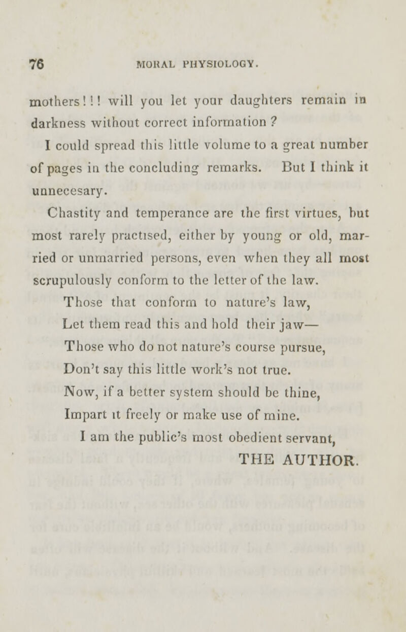 mothers!!! will you let your daughters remain in darkness without correct information ? I could spread this little volume to a great number of pages in the concluding remarks. But I think it unnecesary. Chastity and temperance are the first virtues, but most rarely practised, either by young or old, mar- ried or unmarried persons, even when they all most scrupulously conform to the letter of the law. Those that conform to nature's law, Let them read this and hold their jaw— Those who do not nature's course pursue, Don't say this little work's not true. Now, if a better system should be thine, Impart it freely or make use of mine. I am the public's most obedient servant, THE AUTHOR.