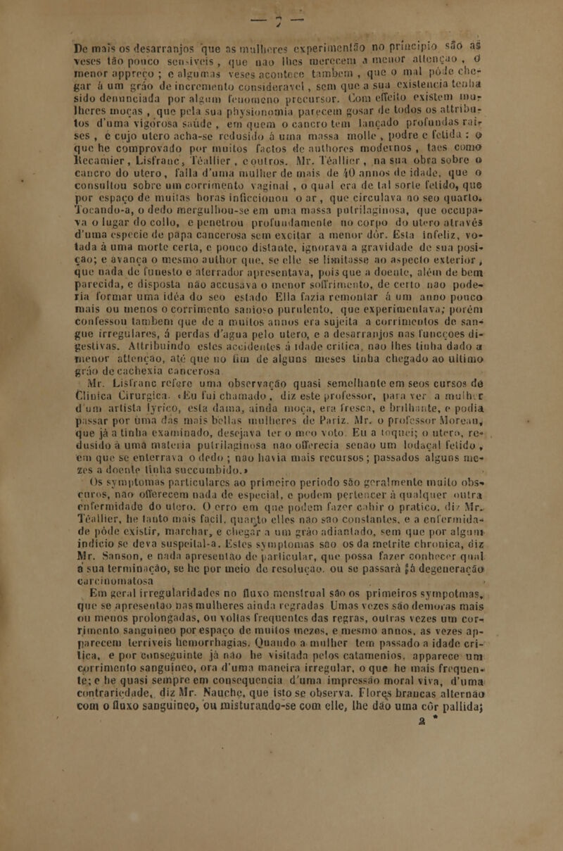 De mais os desarranjos que as mulheres experimcnlão no principio sao as veses tão pouco sen-iveis , (|ue nao lhes merecem a menor allcnçao , O menor appreço ; e algumas veses acontece também , que o mal pode che- gar á um gráo de incremento considerável , sem que a sua existência teuíia sido denunciada por algum fenómeno precursor. Com effeito existem mur lheres moças , que pela sua physionomia parecem gosar de todos os attriba- tos d'uma vigorosa saúde , em quem o cancro tem lançado profundas rair ses , e cujo utero acha-se redusido ó uma massa molle , podre e fétida : o que he comprovado por muitos factos de authores modernos , taes como llccamier, Lisfranc, Téallier, c outros. Mr. Téallier, na sua obra sobre o cancro do utero, falia d'uma mulher de mais de 40 apnos de idade, que o consultou sobre um corrimento vaginal , o qual era de tal sorte fétido, que por espaço de muitas horas inficciouou o ar, que circulava no seo quarto. Tocando-a, o dedo mergulhou-se em unta massa pulrilaginosa, que oceupa- \a o lugar do coilo, c penetrou profundamente no corpo do utero através d'uma espécie de papa cancerosa sem excitar a menor dòr. Esta infeliz, vo- tada à uma morte certa, c pouco distante, ignorava a gravidade de sua posi- ção; e avança o mesmo aulhor que, se elle se limitasse ao aspecto exterior , que uada de funesto e aterrador apresentava, pois que a doente, além de bem parecida, e disposta não aceusava o menor soffrimento, de certo nao pode- ria formar uma idéa do seo estado Ella fazia remontar á um anno pouco mais ou menos o corrimento sanioso purulento, que experimentava; porém confessou também que de a muitos annos era sujeita a corrimentos de san- gue irregulares, á perdas d'agua pelo utero, c a desarranjos nas funeçoes di- gestivas. Attribuindo estes accideutes á idade critica, nao lhes tinha dado a menor atlenção, até que no fim de alguns meses tinha chegado ao ultimo grão decachexia cancerosa Mr. Lisfranc refere uma observação quasi semelhante em seos cursos de Clinica Cirúrgica. «Eu fui chamado, diz este professor, para ver a mulhic d'um artista Jyrico, esta dama, ainda moça, era fresca, e brilhante, e podia passar por uma das mais bellas mulheres de Pariz. Mr, o professor Moreau, que jà a tinha examinado, desejava ter o meo voto. Eu a toquei; o utero, rc* dusido a uma matéria putrilaginosa nao oflerecia senão um lodaçal fétido , em que se enterrava o dedo ; nao havia mais recursos; passados alguns nic- zes a doente linha suecumbido.» Os symptomas particulares ao primeiro período são geralmente muito obs^ euros-, nao offerecem nada de especial, c podem pertencer à qualquer outra enfermidade do utero. O erro em qne podem fazer cahir o pratico, diz Mr. Téallier, he tanto mais fácil, quarto elles nao sflo constantes, e a enfermida- de pôde existir, marchar, e chegar a um grão adiantado, sem que por algum- indicio se deva suspeilal-a. Estes symptomas sao os da metrite chronica, diz Mr. Sanson, e nada apresenlao de particular, que possa fazer conhecer qual a sua terminação, se he por meio de resolução, ou se passará £íi degeneração carcioomatosa Em geral irregularidades no fluxo menstrual são os primeiros sympotmas, que se apresenlao nas mulheres ainda regradas Umas vezes são demoras mais ou menos prolongadas, ou vollas frequentes das regras, outras vezes um cor- rimento sanguíneo por espaço de muitos mezes, e mesmo annos. as vezes ap- parecem terríveis hcmorrhagias. Quando a mulher tem passado a idade cri- tica, e por conseguinte jà não he visitada pelos catamenios. apparece um corrimento sanguíneo, ora d'uma maneira irregular, o que he mais frequen- te; e he quasi sempre em consequência duma impressão moral viva, d'uma contrariedade, diz Mr. Nauche, que isto se observa. Flores brancas alternao com o fluxo sanguíneo, ou misturando-se com elle, lhe dão uma côr pallidaj