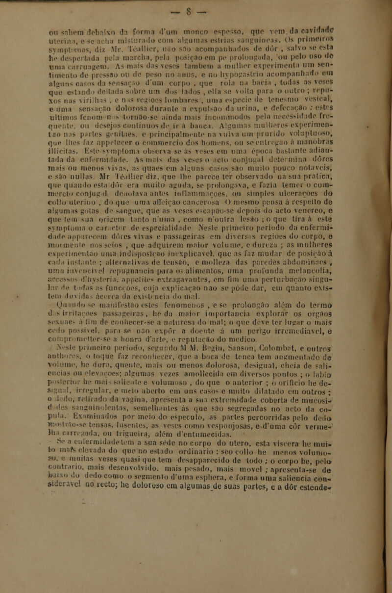 on sabem debaixo da forma d'um monco espesso, que vem. da covi«f»«I<S , misturado com algumas-cstrias sanguíneas. Os prlmcifos symptnmas, diz .Mr. Téallier, m o sflo acompanhados de dôr , salvo se est;i he despertada pela marcha, pela posição cm po prolongada, ou polo tiso de Biua carruagem. As mais das veses também a mulher experiment i um sen* limcrito de pressão ou de peso no anus, e no hypogastrio acompanhado om alguns casos da sensação dum corpo , que rola ua bacia , todas as veses que estando deitada sobro um dos lados , cila se volta para o outro ; repu- xos nas \ iriih js , e n .s regiões lombares , uma espécie de tenesmo vesical, c uma sensação dolorosa durante a expulsão da urina, e defecarão : estes últimos fcnoti) n s lomao-se ainda mais íncommodos pela necessidade fre- quente, ou desejos contínuos de. ir a banca. Algumas mulheres experimen- tao nas partes gcnilaes, c principalmente na vulva um prurido voluptuoso, que iiies faz nppelecer o bommercio dos homens, ou scontregao á manobras illicitas. Este symptoma observa se as veses em urna época bastante adian- tada da enfermidade. As mais das vesesoacto conjugal determina dores mais ou menos \i\as, as quaes em alguns casos sao muito pouco notáveis, e são nuílas Mr Téallier diz, que lhe parece ter observado na sua pratica, q'H- quando esta dor era muito aguda, se prolongava, e fazia temer o com- mercio conjuga] denotava antes inflammaçoes, ou simples ulcerações do collo uterino , do que uma affciçao cancerosa O mesmo pensa à respeito de alguma* gotas do sangue, que as veses escapão-se depois do acto venéreo, c que tem sua origem tanto n'uina , como n'oulra lesão; o que tira á este gymploma o caracter de especialidade Neste primeiro período da en ferrai* (1 ule aiif:aiecem dòies vivas e passageiras em diversas regiões do corpo, e mormente nos seios , que adquirem maior volume, e dureza ; as mulheres ciípcrimcntao uma indisposição inexplicável, que as faz mudar de posição à cada instante ; alternativas de tensão, e molleza das paredes abdoniinacs', urna invencível repugnância para 03 alimentos, uma profunda melancolia, accessos d'nysteria. appeíites extragavantes, om fim um,i perturbação singu- lar de todas as funeçoes, cuja explicação nao se pôde dar, em quanto exis- tem duvidas acerca da existi ncia do mal. (Juando se manifestão estes fenómenos , e se prolongao além do termo d sirritações passageiras, he da maior importância explorar os órgãos ♦■rMiae- á lim de cooheccr-se a oaturesa do mal; o que deve ler lugar o mais i possível, para se nao expor a doente á um perigo irremediável, e metter-se a honra d'arte. e reputação do medico. Nesle primeiro período, segundo M M. Bcgin, Sanson, Colombat, e outros aotliores, o toque faz reconhecer, que a boca de tença tem angmentado de volume, he dura, quente, mais ou menos dolorosa, desigual, eluda de sali- ências ou elevações; algumas vezes amollecida em diversos pontos ; o lábio rios' bc mei i saliente e volumoso , do que o anterior ; o orifício he de- il, irregular, e meio aberto cm uns casos c muito dilatado em outros ; o li i'o, retirado da vagina, apresenta a sua extremidade coberta de mucosi- (i lies sanguinolentas, semelhantes às que sao segregadas no acto da co- pula. Examinados por meio do especulo, as partes percorridas pelo dedo y.Mtrào-se tensas. I «isentes, as veses como vespoujosas, e d'uma cor verme* Itn carregada, ou trigueira, além d'cntumeeidas. Se a enfermidade tem a sua sede no corpo do útero, esta víscera he mui- to mafe elevada do que no estado ordinário : sco collo he menos volumo- muitas veses quasi que tem desapparecido de todo ; o corpo he, pelo contrario, mais desenvolvido, mais pesado, mais movei ; apreseuta-se de baixo do dedo como o segmento d*uma esphera, e forma uma saliência cou- Wderavcl no recto; hc doloroso cui algumas de suas partes, c a dôr estende-