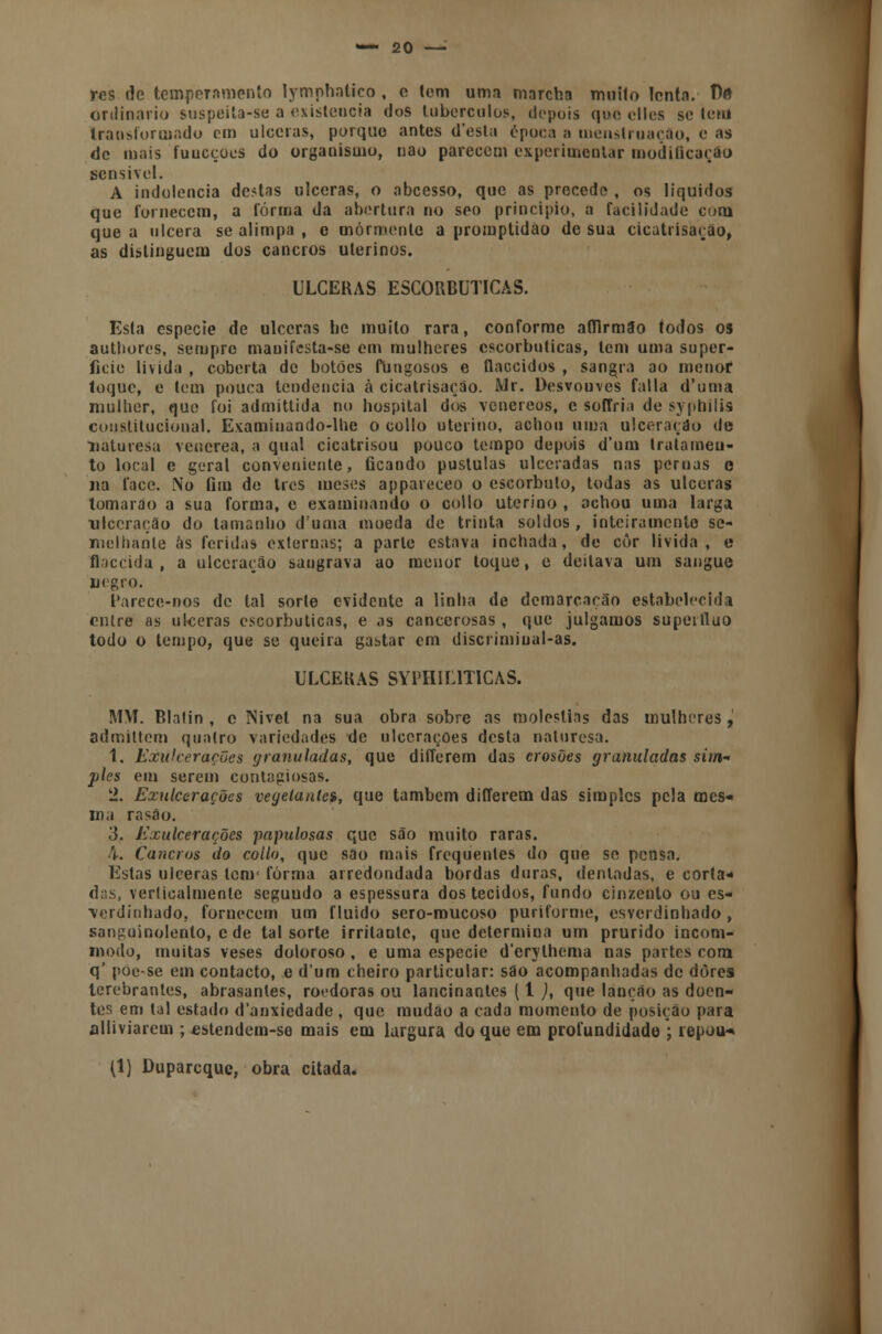 res de temperamento lymphatico , c tem uma marcha muilo lenta. De ordinário suspeita-se a existência dos tubérculos, depois que elles se leni Iraosforoiado em ulceras, porque antes d'esta época a menstruação, e as de mais fuucçocs do organismo, nao parecem experimentar modificarão sensível. A indolência de.4as ulceras, o abcesso, que as precede , os líquidos que fornecem, a forma da abertura no seo principio, a facilidade com que a ulcera se alimpa , e mormente a promptidao de sua cicatrisaçao, as distinguem dos cancros uterinos. ULCERAS ESCORBUTICAS. Esta espécie de ulceras be muito rara, conforme affirmao todos os authores, sempre maniíesta-se em mulheres escorbuticas, tem uma super- fície lívida , coberta de botões flingosos e flaccidos , sangra ao roenof toque, e tem pouca tendência à cicatrisaçáo. Mr. Desvouves falia d'uma mulher, que foi admittida no hospital dos venéreos, e soffria de syphilis constitucional. Examinando-lhe o collo uterino, achou uma ulceração de naturesu venérea, a qual cicatrisou pouco tempo depois d'um tratamen- to local e geral conveniente, ficando pústulas ulceradas nas pernas e na face. No fim de tres meses appareceo o escorbuto, todas as ulceras tomarão a sua forma, e examinando o collo uterino , achou uma larga ulceração do tamanho duma moeda de trinta soldos, inteiramente se- melhante ás feridas externas; a parle estava inchada, de còr lívida, e flaccida , a ulceração sangrava ao menor toque, e deitava um sangue uegro. Parcce-nos de tal sorte evidente a linha de demarcação estabelecida entre as ulceras escorbuticas, e as cancerosas , que julgamos supérfluo todo o tempo, que se queira gastar cm discrimiual-as. ULCERAS SYPHILITICAS. MM. Blalin , c Nivet na sua obra sobre as moléstias das mulheres, admittem quatro variedades de ulcerações desta naturesa. 1. Exulcerações granuladas, que differem das erosões granuladas sim* pies em serem contagiosas. 2. Exulcerações vegelantes, que também differem das simples pela mes- ma rasa o. 3. Exulcerações papulosas que são muito raras. 4. Cancros do collo, que sâo mais frequentes do que se pensa. Estas ulceras tem' forma arredondada bordas duras, dentadas, e corta- das, verticalmente seguudo a espessura dos tecidos, fundo cinzento ou es- verdinhado, fornecem um fluido sero-mucoso puriforme, esverdinhado , sanguinolento, e de tal sorte irritante, que determina um prurido incom- modo, muitas veses doloroso, e uma espécie d'crylhema nas partes com q' poe-se em contacto, e dum cheiro particular: sáo acompanhadas de dores terebrantes, abrasanles, roedoras ou lancinantes (1 ), que lançáo as doen- tes em tal estado d'anxiedade , que mudão a cada momento de posição para alliviarem ; «stendem-se mais em largura do que em profundidade ; repou-» (1) Duparcque, obra citada.