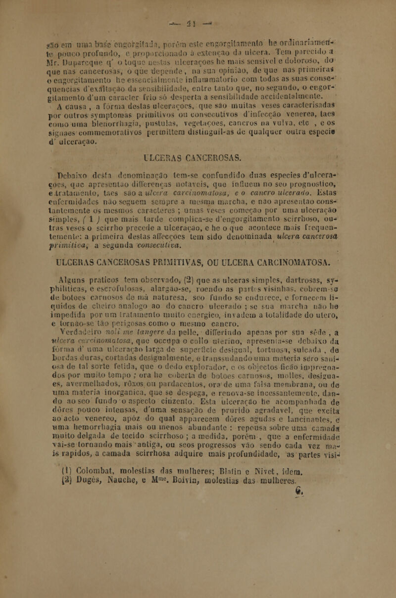 «tfo em «ma base cngorgitada, porém esle cngorgitamcnto lie ordinariamen- te pouco profundo, c proporcionado á extcnçao da ulcera. Tem parecido :i Mr. Duparcqúe q' o toque nestas ulcerações he mais sensível e doloroso, dd que nas cancerosas, ó que depende, na sua opinião, de que nas primeiras o engorgitamento he essencialmente inflarnmatorio com todas as suas conse- quências d'exaltoção da sensibilidade, entre tanto que, no segundo, o eegor- gilamento d'um caracter frio só desperta a sensibilidade accidcntalmenle. A causa , a forma destas ulcerações, que sáo muitas veses caracterisadas por outros symptoriías primitivos ou consecutivos d'infecçâo venérea, laes- como uma blerioríhagia, pústulas, vegetações, cancros na vulva, etc , e os siguaes commemorativos permiltem distiuguil-as de qualquer outra espécie d' ulceração. ULCERAS CANCEROSAS. Debaixo desfa denominação tem-se confundido duas espécies d'uloera- ções, que apresenlao differenças notáveis, que influem no seo prognostico, e tratamento, taes são a. ulcera carcinomatosa, eo cancro ulcerado. Estas enfermidades não seguem sempre a mesma marcha, e nao aprosentao cons- lantemente os mesmos caracteres ; umas veses comoção por uma ulceração simples, ( 1 ) que mais tarde complica-se d'engorgitarnento scirrhoso, ou- tras veses o scirrho precede a ulceração, c he o que acontece mais frequen- temente: a primeira destas affecçóes tem sido denominada ulcera cancerosa primitiva, a segunda consecutiva. ULCERAS CANCEROSAS PRIMITIVAS, OU ULCERA CARCINOMATOSA. Alguns práticos tem observado* (2) que as ulceras simples, dartrosas, sy- philiticas, e escrofulosas, alargão-sc, roendo as partes visinhas, cobrem-sa di: botões carnosos de mà naturesa, seo fundo se endurece, e fornecem lí- quidos de cheiro análogo ao do cancro ulcerado ; se sua marcha nao he impedida por um tratamento muito enérgico, invadem a totalidade do útero» e lornáo-se tão perigosas como o mesmo cancro. Verdadeiro noli me langere da pelle, diííerindo apenas por sua sede , a ulcera carcinoma tosa, que oceupa o collo uíerino, apresentasse debaixo da fornia d' uma ulceração larga de superfície desigual, tortuosa, sulcada , de bordas duras, cortadas desigualmente, e transsudandouma matéria sero sarn- osa de tal sorte fétida, que o dedo explorador, o os objectos íicão impregna- dos por muito tempo ; ora he coberta de botões carnosos, molles, desi^ua- es, avermelhados, roxos.ou pardacentos, ora de uma falsa menibrana, ou de uma matéria inorgânica, que se despega, e renova-se incessantemente, dan- do aoseo fundo o aspecto cinzento. Esta ulcerarão he acompanhada de dores pouco intensas, d'uma sensação de prurido agradável, que excita ao acto venéreo, apóz do qual apparecém dores agudas c lancinantes, e uma hemorrhagia mais ou menos abundante: repousa sobre uma camada muito delgada de tecido scirrhoso ; a medida, porém, que a enfermidade \ai-se tornando mais antiga, ou seos progressos vão sendo cada vez ma- is rápidos, a camada scirrhosa adquire mais profundidade, as parles visi- (1) Colombat, moléstias das mulheres; Blafin e Nivet, idem. [2) Dugès, Nauche, e Mmc. Boivin, moléstias das mulheres. Q.