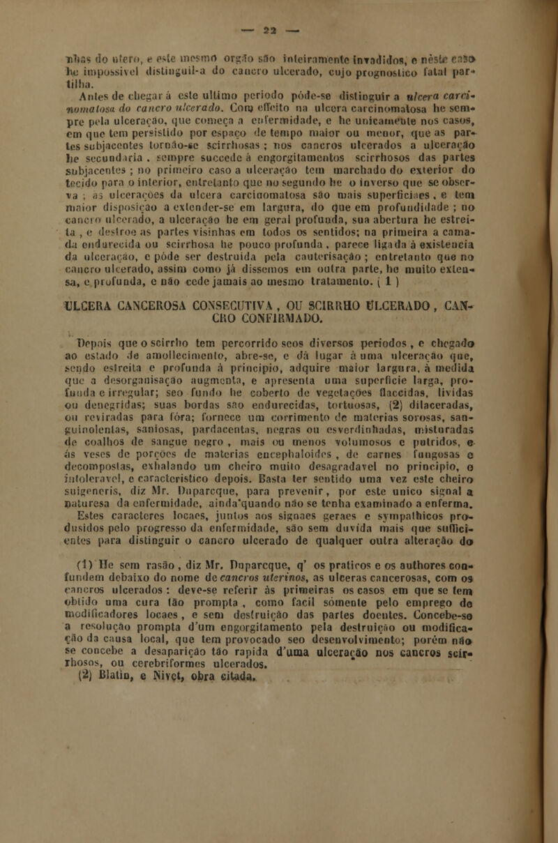 nhãs do útero, e este mesmo org.lo s.lo inteiramente invadidos, e neste ci3r> lio impossível distiuguil-a do cancro ulcerado, cujo prognostico latal par- tilha. Antes de chegará este ultimo periodo póde-se distinguira ulcera carci- no matosa do cancro ulcerado. Coro eíTeito na ulcera carcinomatosa he sem- pre pela ulceração, que começa a enfermidade, e he unicamente nos casos, cm que tem persistido por espaço de tempo maior ou menor, que as par- les subjacentes lornão-sc scirrliosas ; nos cancros ulcerados a ulceração lie secund iria , sempre suecede á engorgitamentos scirrhosos das partes subjacentes ; no primeiro caso a ulceração tem marchado do exterior do tecido para o interior, entretanto que no segundo he o inverso que se obser- va ; às ulcerações da ulcera carcinomatosa são mais superfícies . e tem maior disposição a exlcnder-se em largura, do que em profundidade ; no cancro ulcerado, a ulceração he em geral profunda, sua abertura he estrei- ta , e destroe as partes visinhas em todos os sentidos; na primeira a cama- da endurecida ou scirrhosa lie pouco profunda , parece ligada à existeucia da ulceração, e pôde ser destruída pela cauterisação ; entretanto que no cancro ulcerado, assim como já dissemos em outra parte, hc muito exteu- sa, e profunda, e não cede jamais ao mesmo tratamento. ( 1 ) ULCERA CANCEROSA CONSECUTIVA , OU SCIRRHO ULCERADO , CAN- CRO CONFIRMADO. Dopais que o scirrho tem percorrido scos diversos períodos , e chegado) ao estado de amollecimcnto, abte-se, e dá lugar à uma ulceração que, sendo estreita e profunda à principio, adquire maior largura, à medida que a desorganisaçao augmenta, e apresenta uma superfície larga, pro- funda e irregular; seo fundo he coberto de vegetações flaccidas, lívidas ou denegridas; suas bordas sno endurecidas, tortuosas, (2) dilaceradas, ou reviradas para (ora; fornece um corrimento de matérias sorosas, san- guinolentas, saniosas, pardacentas, negras ou esverdinhadas, misturadas de coalhos de sangue negro , mais ou menos volumosos c potridos, e ás veses de porções de matérias encephaloides , de carnes fungos as e decompostas, exhalando um cheiro muito desagradável no principio, o intolerável, c característico depois. Basta ter sentido uma vez este cheiro suigeneris, diz Mr. Duparcque, para prevenir, por este único signal a naturesa da enfermidade, ainda'quando não se tenha examinado a enferma. Estes caracteres locaes, juntos aos signaes geraes e sympathicos pro- dnsidos pelo progresso da enfermidade, são sem duvida mais que suffíci- entes para distinguir o cancro ulcerado de qualquer outra alteração do (1) He sem rasão , diz Mr. Duparcque, q' os práticos e os authores con- fundem debaixo do nome de cancros uterinos, as ulceras cancerosas, com os cancros ulcerados: deve-se referir às primeiras os casos em que se tem obtido uma cura tão prompta , como fácil somente pelo emprego do modificadores locaes , e sem destruição das partes doentes. Concebe-so a resolução prompta d'um engorgitamento pela destruição ou modifica- ção da causa local, que tem provocado seo desenvolvimento; porém não se concebe a desaparição tão rápida duma ulceração nos cancros scir- rhosos, ou cerebriformes ulcerados. (2) Blalio, e iNivct, obra citada.