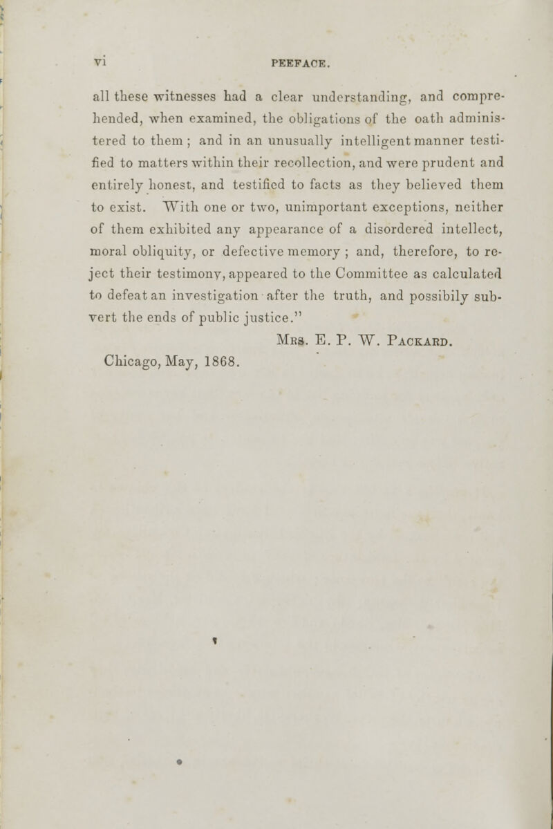 all these witnesses had a clear understanding, and compre- hended, when examined, the obligations of the oath adminis- tered to them; and in an unusually intelligent manner testi- fied to matters within their recollection, and were prudent and entirely honest, and testified to facts as they believed them to exist. With one or two, unimportant exceptions, neither of them exhibited any appearance of a disordered intellect, moral obliquity, or defective memory ; and, therefore, to re- ject their testimony, appeared to the Committee as calculated to defeat an investigation after the truth, and possibily sub- vert the ends of public justice. Mrs. E. P. W. Packard. Chicago, May, 1868.