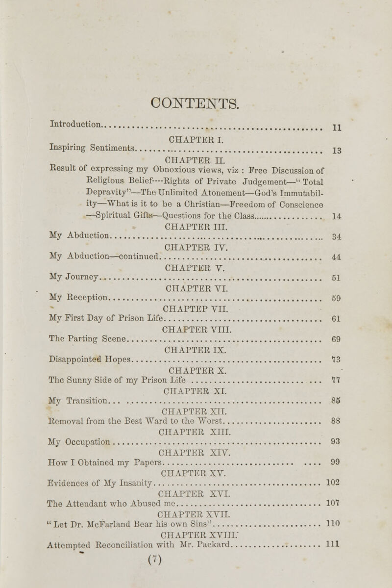 CONTENTS. Introduction. 11 CHAPTER I. Inspiring Sentiments 13 CHAPTER II. Result of expressing my Obnoxious views, viz : Free Discussion of Religious Belief—Rights of Private Judgement— Total Depravity—The Unlimited Atonement—God's Immutabil- ity—What is it to bo a Christian—Freedom of Conscience —Spiritual Gifts—Questions for the Class 14 CHAPTER III. My Abduction 34 CHAPTER IV. My Abduction—continued 44 CHAPTER V. My Journey 51 CHAPTER VI. My Reception 59 CHAPTEP VII. My First Day of Prison Life 61 CHAPTER VIII. The Parting Scene 69 CHAPTER IX. Disappointed Hopes 13 CHAPTER X. The Sunny Side of my Prison Life ... 11 CHAPTER XI. My Transition... 85 CHAPTER XII. Removal from the Best Ward to the Worst 88 CHAPTER XIII. My Occupation 93 CHAPTER XIV. How I Obtained my Papers 99 CHAPTER XV. Evidences of My Insanity 102 CHAPTER XVI. The Attendant who Abused me 101 CHAPTER XVII.  Let Dr. McFarland Bear his own Sins' 110 CHAPTER XVIIi: Attempted Reconciliation witli Mr. Packard Ill