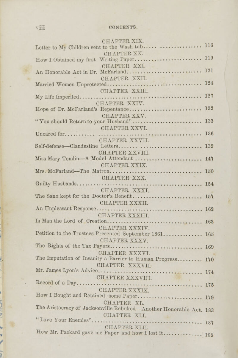 \ iii CONTENTS. CHAPTEE XTX. Letter to My Children sent to the Wash tub 11G CHAPTEB XX. Howl Obtained my first Writing Paper I19 CHAPTER XXI. An Honorable Act in Dr. MeFarland I21 OHAPTEE XXII. Married Women Unprotected 124 CHAPTER XXIII. My Life Imperiled 127 CHAPTER XXIV. Hope of Dr. McFarland's Repentance 132 CHAPTER XXV.  You should Return to your 11 usband 133 CHAPTER XXVI. Uncared for 136 CHAPTER XXVII. Self-defense—Clandestine Letters 139 CHAPTER XXVIII. Miss Mary Tomlin—A Model Attendant 141 CHAPTER XXIX. Mrs. MeFarland—The Matron 150 CHAPTER XXX. Guilty Husbands 154 CHAPTER XXXI. The Sane kept for the Doctor's Benefit 157 CHAPTER XXXII. An Unpleasant Response 162 CHAPTER XXXIII. Is Man the Lord of Creation 163 CHAPTER XXXIV. Petition to the Trustees Presented September 1861 165 CHAPTER XXXV. Tho Rights of the Tax Payers 169 CHAPTER XXXVI. The Imputation of Insanity a Barrier to Human Progress 170 CHAPTER XXXVII. Mr. James Lyon's Advice If4 CHAPTER XXXVIII. Record of a, Day l>jg CHAPTER XXXIX. How I Bought and Retained some Paper 179 CHAPTER XL. The Aristocracy of Jacksonville Rebuked—Another Honorable Act. 183 CHAPTER XLI. Love Your Enemies'' lg7 CHAPTER XLII. How Mr. Packard gave me Paper and how I lost it lg9