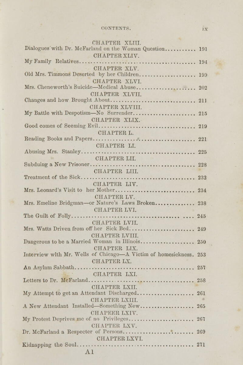 GONTENTS. i\- CHAPTER XLTTI. Dialogues with Dr. McFarland on the Woman Question 191 CHAPTER XLIV. My Family Relatives 194 CHAPTER XLV. Old Mrs. Timmons Deserted by her Children 199 CHAPTER XLVI. Mrs. Chcneworth's Suicide—Medical Abuse 202 CHAPTER XLVII. Changes and how Brought About 211 CHAPTER XLVIII. My Battle with Despotism—No Surrender 215 CHAPTER XLIX. Good comes of Seeming Evil 219 CHAPTER L. Reading Books and Papers 221 CHAPTER LI. Abusing Mrs. Stanley 225 CHAPTER LII. Subduing a New Prisoner 228 CHAPTER LIIL Treatment of the Sick 232 CHAPTER LIY. Mrs. Leonard's Visit to her Mother 234 CHAPTER LV. Mrs. Emeline Bridgman—or Nature's Laws Broken 238 CHAPTER LVI. The Guilt of Folly 245 CHAPTER LVIL Mrs. Watts Driven from off her Sick Bed 249 CHAPTER LVIII. Dangerous to be a Married Woman in Illinois 250 CHAPTER LIX. Interview with Mr. Wells of Chicago—A Victim of homesickness. 253 CHAPTER LX. An Asylnm Sabbath 257 CHAPTER LXI. Letters to Dr. McFarland 258 CHAPTER LXII. My Attempt to get an Attendant Discharged 261 CHAPTER LXIII. A New Attendant Installed—Something New 265 CHAPEER LXIV. My Protest Deprives me of no Privileges 261 CHAPTER LXV. Dr. McFarland a Respecter of Persons *. 269 CHAPTER LXVI. Kidnapping the Soul 271 Al