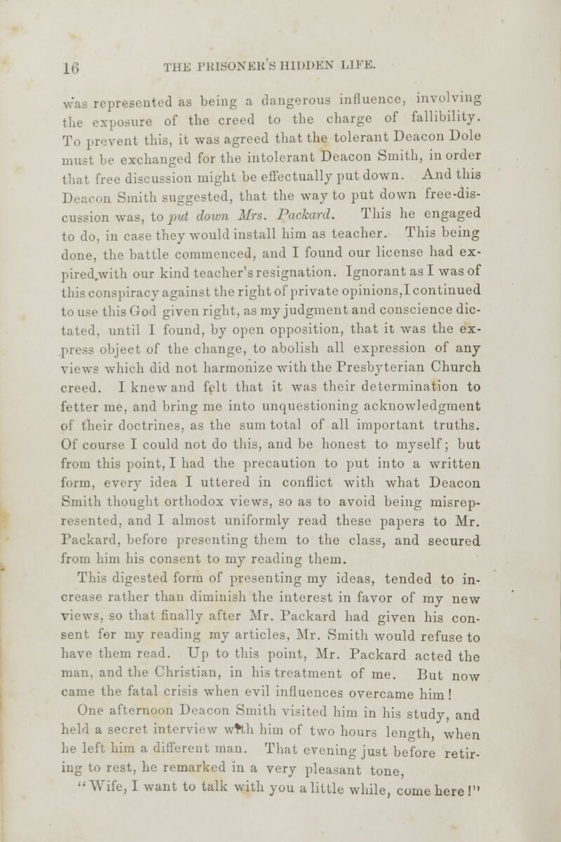 was represented as being a dangerous influence, involving the exposure of the creed to the charge of fallibility. To prevent this, it was agreed that the tolerant Deacon Dole must be exchanged for the intolerant Deacon Smith, in order that free discussion might be effectually put down. And this Deacon Smith suggested, that the way to put down free-dis- cussion was, to put down Mrs. Packard. This he engaged to do, in case they would install him as teacher. This being done, the battle commenced, and I found our license had ex- pired.with our kind teacher's resignation. Ignorant as I was of this conspiracy against the right of private opinions,I continued to use this God given right, as my judgment and conscience dic- tated, until 1 found, by open opposition, that it was the ex- object of the change, to abolish all expression of any views which did not harmonize with the Presbyterian Church creed. I knew ami felt that it was their determination to fetter me, and bring me into unquestioning acknowledgment of their doctrines, as the sum total of all important truths. Of course I could not do this, and be honest to myself; but from this point, I had the precaution to put into a written form, every idea I uttered in conflict with what Deacon Smith thought orthodox views, so as to avoid being misrep- resented, and I almost uniformly read these papers to Mr. Packard, before presenting them to the class, and secured from him his consent to my reading them. This digested form of presenting my ideas, tended to in-  rather than diminish the interest in favor of my new views, so that finally after Mr. Packard had given his con- sent for my reading my articles, Mr. Smith would refuse to have them read. Up to this point, Mr. Packard acted the man, and the Christian, in his treatment of me. But now came the fatal crisis when evil influences overcame him! One afternoon Deacon Smith visited him in his study, and held a secret interview wtfh him of two hours length, when he left him a different man. That evening just before retir- ing to rest, he remarked in a very pleasant tone, Wife, I want to talk with you a little while, come here!