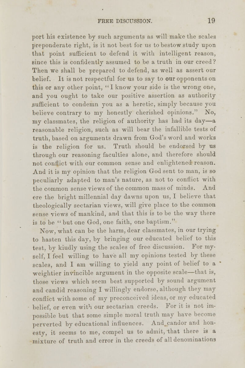 port his existence by such arguments as will make the scales preponderate right, is it not best for us to bestow study upon that point sufficient to defend it with intelligent reason, since this is confidently assumed to be a truth in our creed? Then we shall be prepared to defend, as well as assert our belief. It is not respectful for us to say to our opponents on this or any other point,  I know your side is the wrong one, and you ought to take our positive assertion as authority .sufficient to condemn you as a heretic, simply because you believe contrary to my honestly cherished opinions. No, my classmates, the religion of authority has had its day—a reasonable religion, such as will bear the infallible tests of truth, based on arguments drawn from God's word and works is the religion for us. Truth should be endorsed by us through our reasoning faculties alone, and therefore should not conflict with our common sense and enlightened reason. And it is my opinion- that the religion God sent to man, is so peculiarly adapted to man's nature, as not to conflict with the common sense views of the common mass of minds. And ere the bright millennial day dawns upon us, I believe that theologically sectarian views, will give place to the common sense views of mankind, and that this is to be the way there is to be  but one God, one faith, one baptism. Now, what can be the harm, dear classmates, in our trying to hasten this day, by bringing our educated belief to this test, by kiudly using the scales of free discussion. For my- self, I feel willing to have all my opinions tested by these scales, and I am willing to yield any point of belief to a weightier invincible argument in the opposite scale—that is, those views which seem best supported by sound argument and candid reasoning I willingly endorse, although they may conflict with some of my preconceived ideas, or my educated belief, or even with our sectarian creeds. For it is not im- possible but that some simple moral truth may have become perverted by educational influences. And. candor and hon- esty, it seems to me, compel us to admit, -that there is a mixture of truth and error in the creeds of all denominations